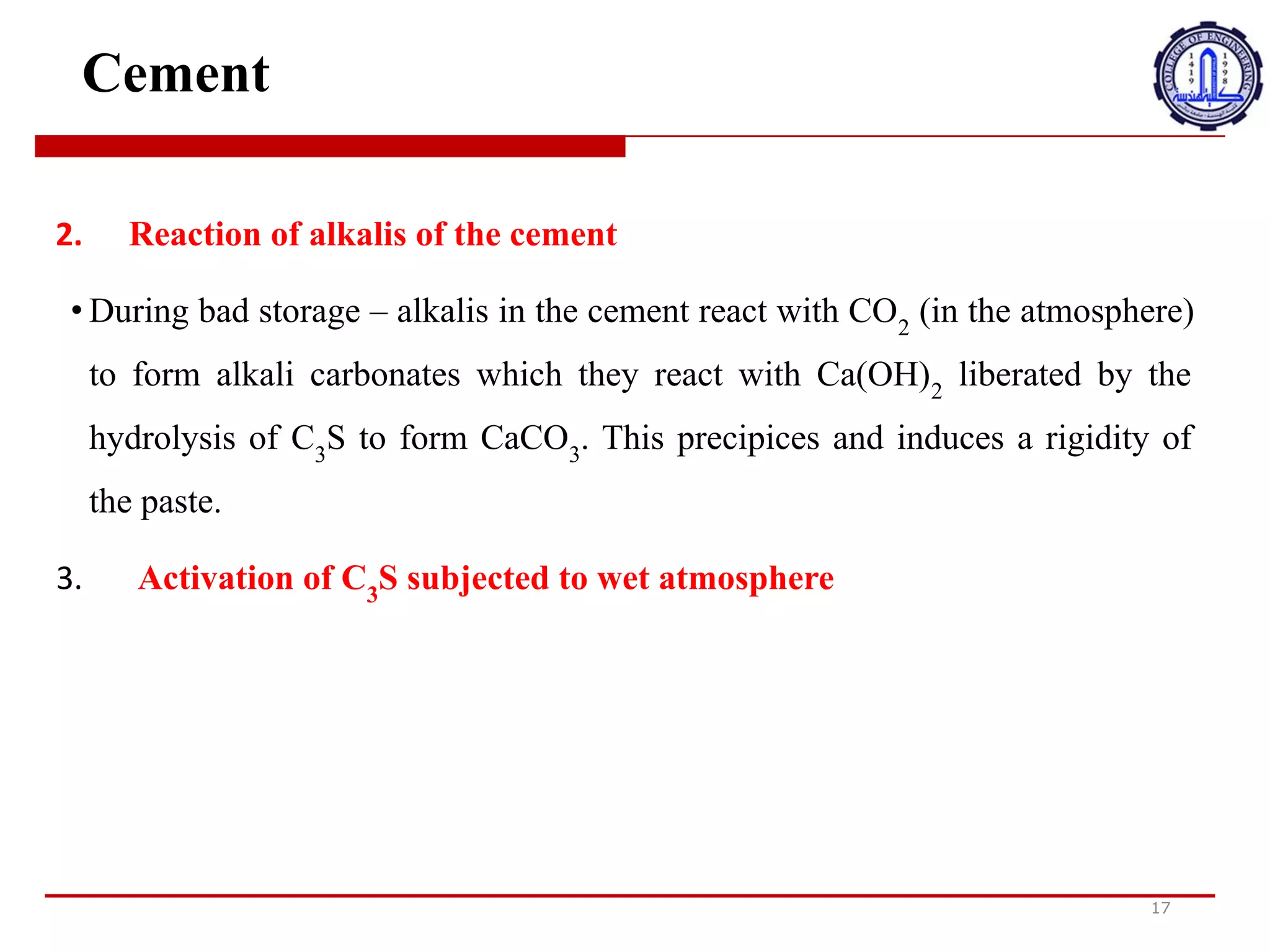 Cement
17
2. Reaction of alkalis of the cement
• During bad storage – alkalis in the cement react with CO2
(in the atmosphere)
to form alkali carbonates which they react with Ca(OH)2
liberated by the
hydrolysis of C3
S to form CaCO3
. This precipices and induces a rigidity of
the paste.
3. Activation of C3
S subjected to wet atmosphere
2
.
‫ت‬
‫ف‬
‫ا‬
‫ع‬
‫ل‬
‫ق‬
‫ل‬
‫و‬
‫ي‬
‫ا‬
‫ت‬
‫ا‬
,
‫س‬
‫م‬
‫ن‬
‫ت‬
•
‫أ‬
‫ث‬
‫ن‬
‫ا‬
‫ء‬
‫ا‬
‫ل‬
‫ت‬
‫خ‬
‫ز‬
‫ي‬
‫ن‬
‫ا‬
‫ل‬
‫س‬
‫ي‬
‫ئ‬
-
‫ت‬
‫ت‬
‫ف‬
‫ا‬
‫ع‬
‫ل‬
‫ا‬
‫ل‬
‫ق‬
‫ل‬
‫و‬
‫ي‬
‫ا‬
‫ت‬
‫ا‬
=
‫و‬
‫ج‬
‫و‬
‫د‬
‫ة‬
‫ف‬
‫ي‬
‫ا‬
,
‫س‬
‫م‬
‫ن‬
‫ت‬
‫م‬
‫ع‬
‫ث‬
‫ا‬
‫ن‬
‫ي‬
‫أ‬
‫ك‬
‫س‬
‫ي‬
‫د‬
‫ا‬
‫ل‬
‫ك‬
‫ر‬
‫ب‬
‫و‬
‫ن‬
)
‫ف‬
‫ي‬
‫ا‬
‫ل‬
‫غ‬
M
‫ف‬
‫ا‬
‫ل‬
‫ج‬
‫و‬
‫ي‬
(
‫ل‬
‫ت‬
‫ش‬
‫ك‬
‫ي‬
‫ل‬
‫ك‬
‫ر‬
‫ب‬
‫و‬
‫ن‬
‫ا‬
‫ت‬
‫ق‬
‫ل‬
‫و‬
‫ي‬
‫ة‬
‫ت‬
‫ت‬
‫ف‬
‫ا‬
‫ع‬
‫ل‬
‫م‬
‫ع‬
Ca (OH) 2
‫ي‬
‫ت‬
‫م‬
‫ت‬
‫ح‬
‫ر‬
‫ي‬
‫ر‬
‫ه‬
‫ا‬
‫ع‬
‫ن‬
‫ط‬
‫ر‬
‫ي‬
‫ق‬
‫ا‬
‫ل‬
‫ت‬
‫ح‬
‫ل‬
‫ل‬
‫ا‬
=
‫ا‬
‫ئ‬
‫ي‬
‫ل‬
C3S
‫ل‬
‫ت‬
‫ش‬
‫ك‬
‫ي‬
‫ل‬
CaCO3
.
‫ه‬
‫ذ‬
‫ا‬
‫ي‬
‫س‬
‫ت‬
‫ع‬
‫د‬
‫و‬
‫ي‬
‫ح‬
‫ف‬
‫ز‬
‫ص‬
M
‫ب‬
‫ة‬
‫ا‬
‫ل‬
‫ع‬
‫ج‬
‫ي‬
‫ن‬
‫ة‬
.
3
.
‫ت‬
‫ف‬
‫ع‬
‫ي‬
‫ل‬
C3S
‫ا‬
‫ل‬
‫خ‬
‫ا‬
‫ض‬
‫ع‬
‫ل‬
‫ل‬
‫غ‬
M
‫ف‬
‫ا‬
‫ل‬
‫ج‬
‫و‬
‫ي‬
‫ا‬
‫ل‬
‫ر‬
‫ط‬
‫ب‬
 