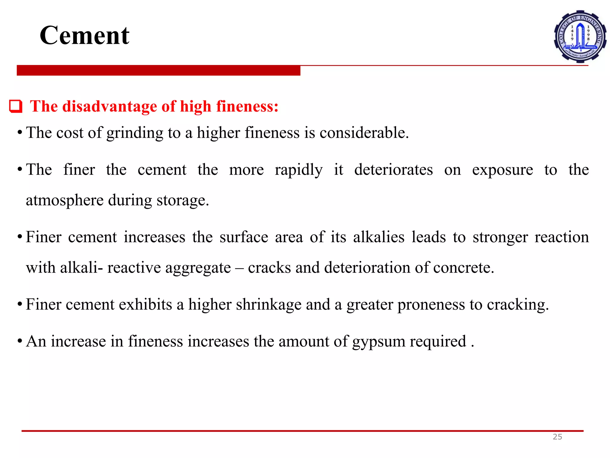 Cement
25
❑ The disadvantage of high fineness:
• The cost of grinding to a higher fineness is considerable.
• The finer the cement the more rapidly it deteriorates on exposure to the
atmosphere during storage.
• Finer cement increases the surface area of its alkalies leads to stronger reaction
with alkali- reactive aggregate – cracks and deterioration of concrete.
• Finer cement exhibits a higher shrinkage and a greater proneness to cracking.
• An increase in fineness increases the amount of gypsum required .
‫ع‬
‫ي‬
‫ب‬
‫ا‬
‫ل‬
‫د‬
‫ق‬
‫ة‬
‫ا‬
‫ل‬
‫ع‬
‫ا‬
‫ل‬
‫ي‬
‫ة‬
:
•
‫ت‬
‫ك‬
‫ل‬
‫ف‬
‫ة‬
‫ا‬
‫ل‬
‫ط‬
‫ح‬
‫ن‬
‫إ‬
‫ل‬
‫ى‬
‫ص‬
‫ف‬
‫ا‬
‫ء‬
‫أ‬
‫ع‬
‫ل‬
‫ى‬
‫ك‬
‫ب‬
‫ي‬
‫ر‬
‫ة‬
.
•
‫ك‬
‫ل‬
‫م‬
‫ا‬
‫ك‬
‫ا‬
‫ن‬
‫ا‬
‫أل‬
‫س‬
‫م‬
‫ن‬
‫ت‬
‫أ‬
‫د‬
‫ق‬
‫ك‬
‫ل‬
‫م‬
‫ا‬
‫ت‬
‫د‬
‫ه‬
‫و‬
‫ر‬
‫ب‬
‫س‬
‫ر‬
‫ع‬
‫ة‬
‫أ‬
‫ك‬
‫ب‬
‫ر‬
‫ع‬
‫ن‬
‫د‬
‫ا‬
‫ل‬
‫ت‬
‫ع‬
‫ر‬
‫ض‬
‫ل‬
‫ل‬
‫ا‬
‫ل‬
‫ج‬
‫و‬
‫أ‬
‫ث‬
‫ن‬
‫ا‬
‫ء‬
‫ا‬
‫ل‬
‫ت‬
‫خ‬
‫ز‬
‫ي‬
‫ن‬
.
•
‫ي‬
‫ز‬
‫ي‬
‫د‬
‫ا‬
‫أل‬
‫س‬
‫م‬
‫ن‬
‫ت‬
‫ا‬
‫أل‬
‫د‬
‫ق‬
‫م‬
‫ن‬
‫م‬
‫س‬
‫ا‬
‫ح‬
‫ة‬
‫س‬
‫ط‬
‫ح‬
‫ق‬
‫ل‬
‫و‬
‫ي‬
‫ا‬
‫ت‬
‫ه‬
‫و‬
‫ي‬
‫ؤ‬
‫د‬
‫ي‬
‫إ‬
‫ل‬
‫ى‬
‫ت‬
‫ف‬
‫ا‬
‫ع‬
‫ل‬
‫أ‬
‫ق‬
‫و‬
‫ى‬
‫م‬
‫ع‬
‫ا‬
‫ل‬
‫ر‬
‫ك‬
‫ا‬
‫م‬
‫ا‬
‫ل‬
‫ت‬
‫ف‬
‫ا‬
‫ع‬
‫ل‬
‫ي‬
‫ا‬
‫ل‬
‫ق‬
‫ل‬
‫و‬
‫ي‬
-
‫ا‬
‫ل‬
‫ش‬
‫ق‬
‫و‬
‫ق‬
‫و‬
‫ت‬
‫د‬
‫ه‬
‫و‬
‫ر‬
‫ا‬
‫ل‬
‫خ‬
‫ر‬
‫س‬
‫ا‬
‫ن‬
‫ة‬
.
•
‫ي‬
‫ظ‬
‫ه‬
‫ر‬
‫ا‬
‫أل‬
‫س‬
‫م‬
‫ن‬
‫ت‬
‫ا‬
‫أل‬
‫د‬
‫ق‬
‫ا‬
‫ن‬
‫ك‬
‫م‬
‫ا‬
‫ش‬
‫ا‬
‫أ‬
‫ع‬
‫ل‬
‫ى‬
‫و‬
‫ع‬
‫ر‬
‫ض‬
‫ة‬
‫أ‬
‫ك‬
‫ب‬
‫ر‬
‫ل‬
‫ل‬
‫ت‬
‫ك‬
‫س‬
‫ي‬
‫ر‬
.
•
‫ز‬
‫ي‬
‫ا‬
‫د‬
‫ة‬
‫ا‬
‫ل‬
‫د‬
‫ق‬
‫ة‬
‫ت‬
‫ز‬
‫ي‬
‫د‬
‫م‬
‫ن‬
‫ك‬
‫م‬
‫ي‬
‫ة‬
‫ا‬
‫ل‬
‫ج‬
‫ب‬
‫س‬
‫ا‬
‫مل‬
‫ط‬
‫ل‬
‫و‬
‫ب‬
‫ة‬
.
 