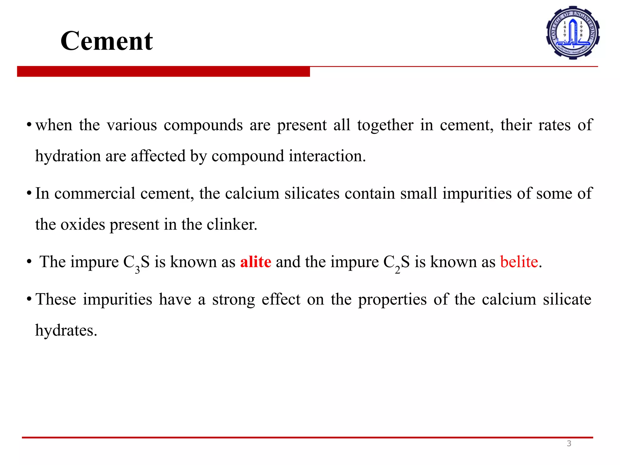 Cement
• when the various compounds are present all together in cement, their rates of
hydration are affected by compound interaction.
• In commercial cement, the calcium silicates contain small impurities of some of
the oxides present in the clinker.
• The impure C3
S is known as alite and the impure C2
S is known as belite.
• These impurities have a strong effect on the properties of the calcium silicate
hydrates.
3
•
‫ع‬
‫ن‬
‫د‬
‫م‬
‫ا‬
‫ت‬
‫ك‬
‫و‬
‫ن‬
‫ا‬
+
‫ر‬
‫ك‬
‫ب‬
‫ا‬
‫ت‬
‫ا‬
+
‫خ‬
‫ت‬
‫ل‬
‫ف‬
‫ة‬
‫م‬
‫و‬
‫ج‬
‫و‬
‫د‬
‫ة‬
‫م‬
‫ع‬
‫ا‬
‫ف‬
‫ي‬
‫ا‬
;
‫س‬
‫م‬
‫ن‬
‫ت‬
،
‫ت‬
‫ت‬
‫أ‬
‫ث‬
‫ر‬
‫م‬
‫ع‬
‫د‬
B
‫ت‬
‫ت‬
‫ر‬
‫ط‬
‫ي‬
‫ب‬
‫ه‬
‫ا‬
‫ب‬
‫ا‬
‫ل‬
‫ت‬
‫ف‬
‫ا‬
‫ع‬
‫ل‬
‫ا‬
+
‫ر‬
‫ك‬
‫ب‬
.
•
‫ف‬
‫ي‬
‫ا‬
;
‫س‬
‫م‬
‫ن‬
‫ت‬
‫ا‬
‫ل‬
‫ت‬
‫ج‬
‫ا‬
‫ر‬
‫ي‬
،
‫ت‬
‫ح‬
‫ت‬
‫و‬
‫ي‬
‫س‬
‫ي‬
‫ل‬
‫ي‬
‫ك‬
‫ا‬
‫ت‬
‫ا‬
‫ل‬
‫ك‬
‫ا‬
‫ل‬
‫س‬
‫ي‬
‫و‬
‫م‬
‫ع‬
‫ل‬
‫ى‬
‫ش‬
‫و‬
‫ا‬
‫ئ‬
‫ب‬
‫ص‬
‫غ‬
‫ي‬
‫ر‬
‫ة‬
‫ل‬
‫ب‬
‫ع‬
‫ض‬
‫ا‬
;
‫ك‬
‫ا‬
‫س‬
‫ي‬
‫د‬
‫ا‬
+
‫و‬
‫ج‬
‫و‬
‫د‬
‫ة‬
‫ف‬
‫ي‬
‫ا‬
‫ل‬
‫ك‬
‫ل‬
‫ن‬
‫ك‬
‫ر‬
.
•
‫ي‬
‫ع‬
‫ر‬
‫ف‬
C3S
‫ا‬
‫ل‬
‫ن‬
‫ج‬
‫س‬
‫ب‬
‫ا‬
‫س‬
‫م‬
alite
‫و‬
‫ي‬
‫ع‬
‫ر‬
‫ف‬
C2S
‫ا‬
‫ل‬
‫ن‬
‫ج‬
‫س‬
‫ب‬
‫ا‬
‫س‬
‫م‬
belite
.
•
‫ه‬
‫ذ‬
‫ه‬
‫ا‬
‫ل‬
‫ش‬
‫و‬
‫ا‬
‫ئ‬
‫ب‬
‫ل‬
‫ه‬
‫ا‬
‫ت‬
‫أ‬
‫ث‬
‫ي‬
‫ر‬
‫ق‬
‫و‬
‫ي‬
‫ع‬
‫ل‬
‫ى‬
‫خ‬
‫ص‬
‫ا‬
‫ئ‬
‫ص‬
‫ه‬
‫ي‬
‫د‬
‫ر‬
‫ا‬
‫ت‬
‫س‬
‫ي‬
‫ل‬
‫ي‬
‫ك‬
‫ا‬
‫ت‬
‫ا‬
‫ل‬
‫ك‬
‫ا‬
‫ل‬
‫س‬
‫ي‬
‫و‬
‫م‬
.
 