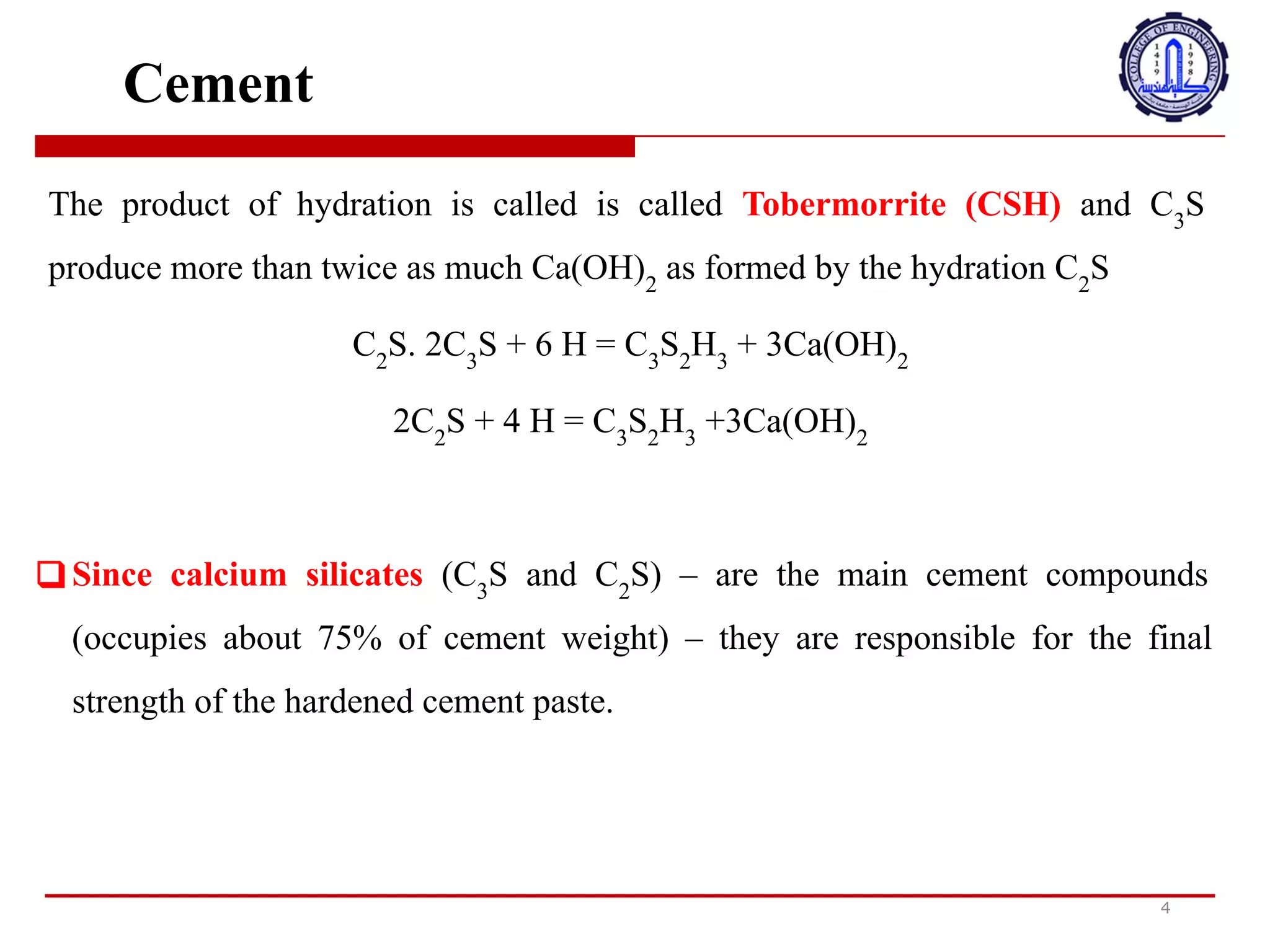 Cement
The product of hydration is called is called Tobermorrite (CSH) and C3
S
produce more than twice as much Ca(OH)2
as formed by the hydration C2
S
C2
S. 2C3
S + 6 H = C3
S2
H3
+ 3Ca(OH)2
2C2
S + 4 H = C3
S2
H3
+3Ca(OH)2
❑ Since calcium silicates (C3
S and C2
S) – are the main cement compounds
(occupies about 75% of cement weight) – they are responsible for the final
strength of the hardened cement paste.
4
‫ي‬
‫س‬
‫م‬
‫ى‬
‫م‬
‫ن‬
‫ت‬
‫ج‬
‫ا‬
‫ل‬
‫ت‬
‫ر‬
‫ط‬
‫ي‬
‫ب‬
Tobermorrite (CSH)
‫و‬
‫ي‬
‫ن‬
‫ت‬
‫ج‬
C3S
‫أ‬
‫ك‬
‫ث‬
‫ر‬
‫م‬
‫ن‬
‫ض‬
‫ع‬
‫ف‬
‫ك‬
‫م‬
‫ي‬
‫ة‬
Ca (OH) 2
‫ا‬
‫ل‬
‫ت‬
‫ي‬
‫ش‬
‫ك‬
‫ل‬
‫ه‬
‫ا‬
‫ا‬
‫ل‬
‫ت‬
‫ر‬
‫ط‬
‫ي‬
‫ب‬
C2S
‫ب‬
‫م‬
‫ا‬
‫أ‬
‫ن‬
‫س‬
‫ي‬
‫ل‬
‫ي‬
‫ك‬
‫ا‬
‫ت‬
‫ا‬
‫ل‬
‫ك‬
‫ا‬
‫ل‬
‫س‬
‫ي‬
‫و‬
‫م‬
)
C3S
‫و‬
C2S
(
-
‫ه‬
‫ي‬
‫م‬
‫ر‬
‫ك‬
‫ب‬
‫ا‬
‫ت‬
‫ا‬
7
‫س‬
‫م‬
‫ن‬
‫ت‬
‫ا‬
‫ل‬
‫ر‬
‫ئ‬
‫ي‬
‫س‬
‫ي‬
‫ة‬
)
‫ت‬
‫ش‬
‫غ‬
‫ل‬
‫ح‬
‫و‬
‫ا‬
‫ل‬
‫ي‬
75
٪
‫م‬
‫ن‬
‫و‬
‫ز‬
‫ن‬
‫ا‬
7
‫س‬
‫م‬
‫ن‬
‫ت‬
(
-
‫ف‬
‫ه‬
‫ي‬
‫م‬
‫س‬
‫ؤ‬
‫و‬
‫ل‬
‫ة‬
‫ع‬
‫ن‬
‫ا‬
‫ل‬
‫ق‬
‫و‬
‫ة‬
‫ا‬
‫ل‬
‫ن‬
‫ه‬
‫ا‬
‫ئ‬
‫ي‬
‫ة‬
J
‫ع‬
‫ج‬
‫و‬
‫ن‬
‫ا‬
7
‫س‬
‫م‬
‫ن‬
‫ت‬
‫ا‬
J
‫ت‬
‫ص‬
‫ل‬
‫ب‬
.
 