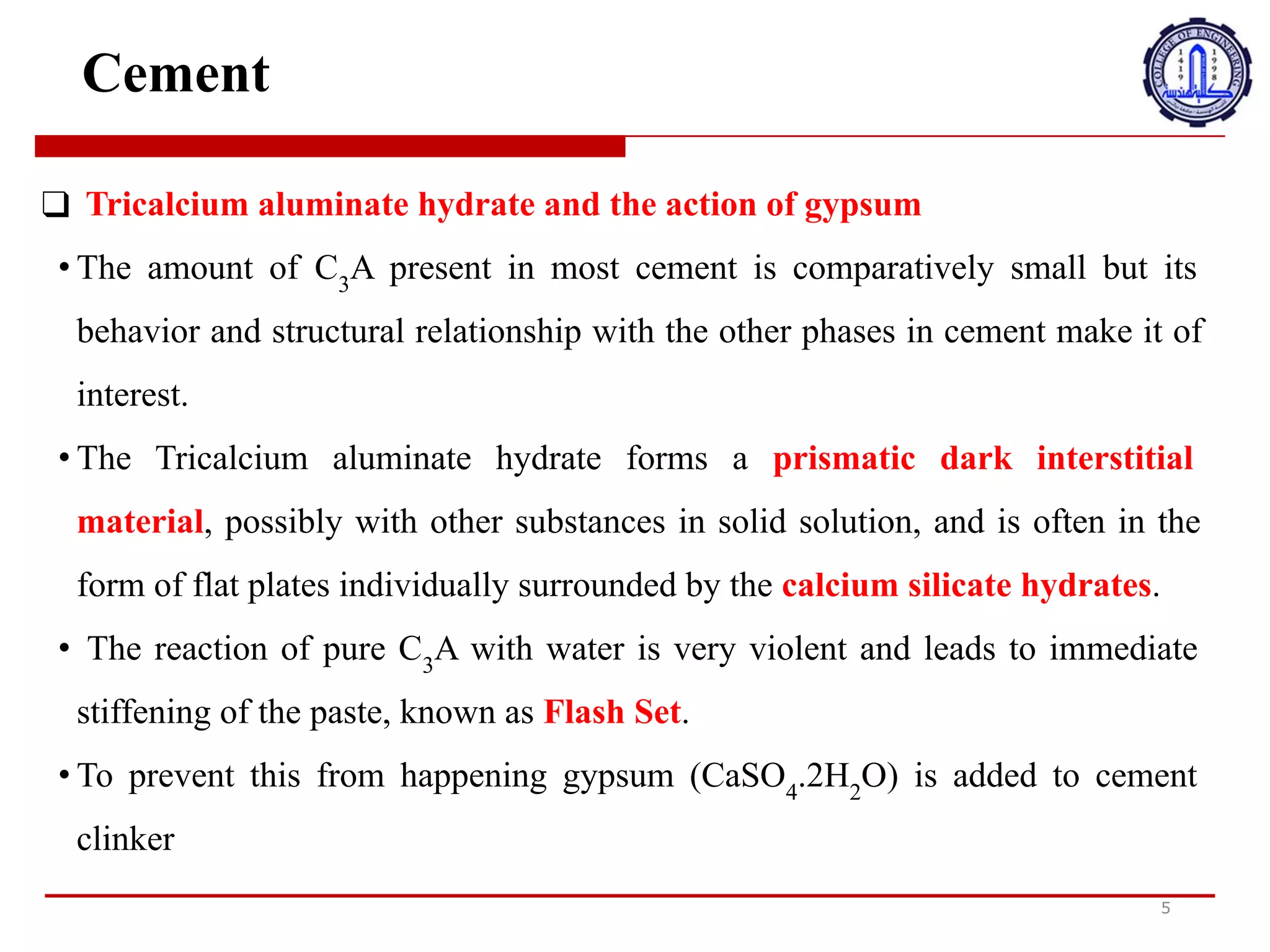 Cement
❑ Tricalcium aluminate hydrate and the action of gypsum
• The amount of C3
A present in most cement is comparatively small but its
behavior and structural relationship with the other phases in cement make it of
interest.
• The Tricalcium aluminate hydrate forms a prismatic dark interstitial
material, possibly with other substances in solid solution, and is often in the
form of flat plates individually surrounded by the calcium silicate hydrates.
• The reaction of pure C3
A with water is very violent and leads to immediate
stiffening of the paste, known as Flash Set.
• To prevent this from happening gypsum (CaSO4
.2H2
O) is added to cement
clinker
5
‫ه‬
‫ي‬
‫د‬
‫ر‬
‫ا‬
‫ت‬
‫أ‬
‫ل‬
‫و‬
‫م‬
‫ي‬
‫ن‬
‫ا‬
‫ت‬
‫ا‬
‫ل‬
‫ت‬
‫ر‬
‫ي‬
‫ك‬
‫ا‬
‫ل‬
‫س‬
‫ي‬
‫و‬
‫م‬
‫و‬
‫ع‬
‫م‬
‫ل‬
‫ا‬
‫ل‬
‫ج‬
‫ب‬
‫س‬
•
‫ك‬
‫م‬
‫ي‬
‫ة‬
C3A
‫ا‬
<
‫و‬
‫ج‬
‫و‬
‫د‬
‫ة‬
‫ف‬
‫ي‬
‫م‬
‫ع‬
‫ظ‬
‫م‬
‫ا‬
E
‫س‬
‫م‬
‫ن‬
‫ت‬
‫ص‬
‫غ‬
‫ي‬
‫ر‬
‫ة‬
‫ن‬
‫س‬
‫ب‬
‫ي‬
‫ا‬
‫و‬
‫ل‬
‫ك‬
‫ن‬
‫ه‬
‫ا‬
‫ا‬
‫ل‬
‫س‬
‫ل‬
‫و‬
‫ك‬
‫و‬
‫ا‬
‫ل‬
‫ع‬
N
‫ق‬
‫ة‬
‫ا‬
‫ل‬
‫ه‬
‫ي‬
‫ك‬
‫ل‬
‫ي‬
‫ة‬
‫م‬
‫ع‬
‫ا‬
<
‫ر‬
‫ا‬
‫ح‬
‫ل‬
‫ا‬
E
‫خ‬
‫ر‬
‫ى‬
‫ف‬
‫ي‬
‫ا‬
E
‫س‬
‫م‬
‫ن‬
‫ت‬
‫ت‬
‫ج‬
‫ع‬
‫ل‬
‫ه‬
‫ا‬
‫م‬
‫ن‬
‫ا‬
V
‫ه‬
‫ت‬
‫م‬
‫ا‬
‫م‬
.
•
‫ي‬
‫ش‬
‫ك‬
‫ل‬
‫ه‬
‫ي‬
‫د‬
‫ر‬
‫ا‬
‫ت‬
‫أ‬
‫ل‬
‫و‬
‫م‬
‫ي‬
‫ن‬
‫ا‬
‫ت‬
‫ا‬
‫ل‬
‫ت‬
‫ر‬
‫ي‬
‫ك‬
‫ا‬
‫ل‬
‫س‬
‫ي‬
‫و‬
‫م‬
‫ا‬
‫ل‬
‫خ‬
6
‫ل‬
‫ي‬
‫ا‬
‫ل‬
‫د‬
‫ا‬
‫ك‬
‫ن‬
‫ا‬
:
‫ن‬
‫ش‬
‫و‬
‫ر‬
‫ي‬
‫ا‬
:
‫و‬
‫ا‬
‫د‬
،
‫ر‬
‫ب‬
‫م‬
‫ا‬
‫م‬
‫ع‬
‫م‬
‫و‬
‫ا‬
‫د‬
‫أ‬
‫خ‬
‫ر‬
‫ى‬
‫ف‬
‫ي‬
‫م‬
‫ح‬
‫ل‬
‫و‬
‫ل‬
‫ص‬
‫ل‬
‫ب‬
،
‫و‬
‫غ‬
‫ا‬
‫ل‬
‫ب‬
‫ا‬
‫م‬
‫ا‬
‫ت‬
‫ك‬
‫و‬
‫ن‬
‫ف‬
‫ي‬
‫ش‬
‫ك‬
‫ل‬
‫ل‬
‫و‬
‫ح‬
‫ا‬
‫ت‬
‫م‬
‫س‬
‫ط‬
‫ح‬
‫ة‬
‫م‬
‫ح‬
‫ا‬
‫ط‬
‫ة‬
‫ب‬
‫ش‬
‫ك‬
‫ل‬
‫ف‬
‫ر‬
‫د‬
‫ي‬
‫ب‬
‫ه‬
‫ي‬
‫د‬
‫ر‬
‫ا‬
‫ت‬
‫س‬
‫ي‬
‫ل‬
‫ي‬
‫ك‬
‫ا‬
‫ت‬
‫ا‬
‫ل‬
‫ك‬
‫ا‬
‫ل‬
‫س‬
‫ي‬
‫و‬
‫م‬
.
•
‫ر‬
‫د‬
‫ف‬
‫ع‬
‫ل‬
C3A
‫ا‬
‫ل‬
‫ن‬
‫ق‬
‫ي‬
‫ب‬
‫ا‬
:
‫ا‬
‫ء‬
‫ع‬
‫ن‬
‫ي‬
‫ف‬
‫ل‬
‫ل‬
‫غ‬
‫ا‬
‫ي‬
‫ة‬
‫و‬
‫ي‬
‫ؤ‬
‫د‬
‫ي‬
‫إ‬
‫ل‬
‫ى‬
‫ف‬
‫و‬
‫ر‬
‫ي‬
‫ت‬
‫ص‬
‫ل‬
‫ب‬
‫ا‬
‫ل‬
‫ع‬
‫ج‬
‫ي‬
‫ن‬
‫ة‬
،
‫و‬
‫ا‬
:
‫ع‬
‫ر‬
‫و‬
‫ف‬
‫ة‬
‫ب‬
‫ا‬
‫س‬
‫م‬
‫م‬
‫ج‬
‫م‬
‫و‬
‫ع‬
‫ة‬
‫ا‬
‫ل‬
‫ف‬
6
‫ش‬
.
•
:
‫ن‬
‫ع‬
‫ح‬
‫د‬
‫و‬
‫ث‬
‫ذ‬
‫ل‬
‫ك‬
،
‫ي‬
‫ض‬
‫ا‬
‫ف‬
‫ا‬
‫ل‬
‫ج‬
‫ب‬
‫س‬
)
CaSO4.2H2O
(
‫إ‬
‫ل‬
‫ى‬
‫ا‬
i
‫س‬
‫م‬
‫ن‬
‫ت‬
‫ا‬
‫ل‬
‫ك‬
‫ل‬
‫ن‬
‫ك‬
‫ر‬
 