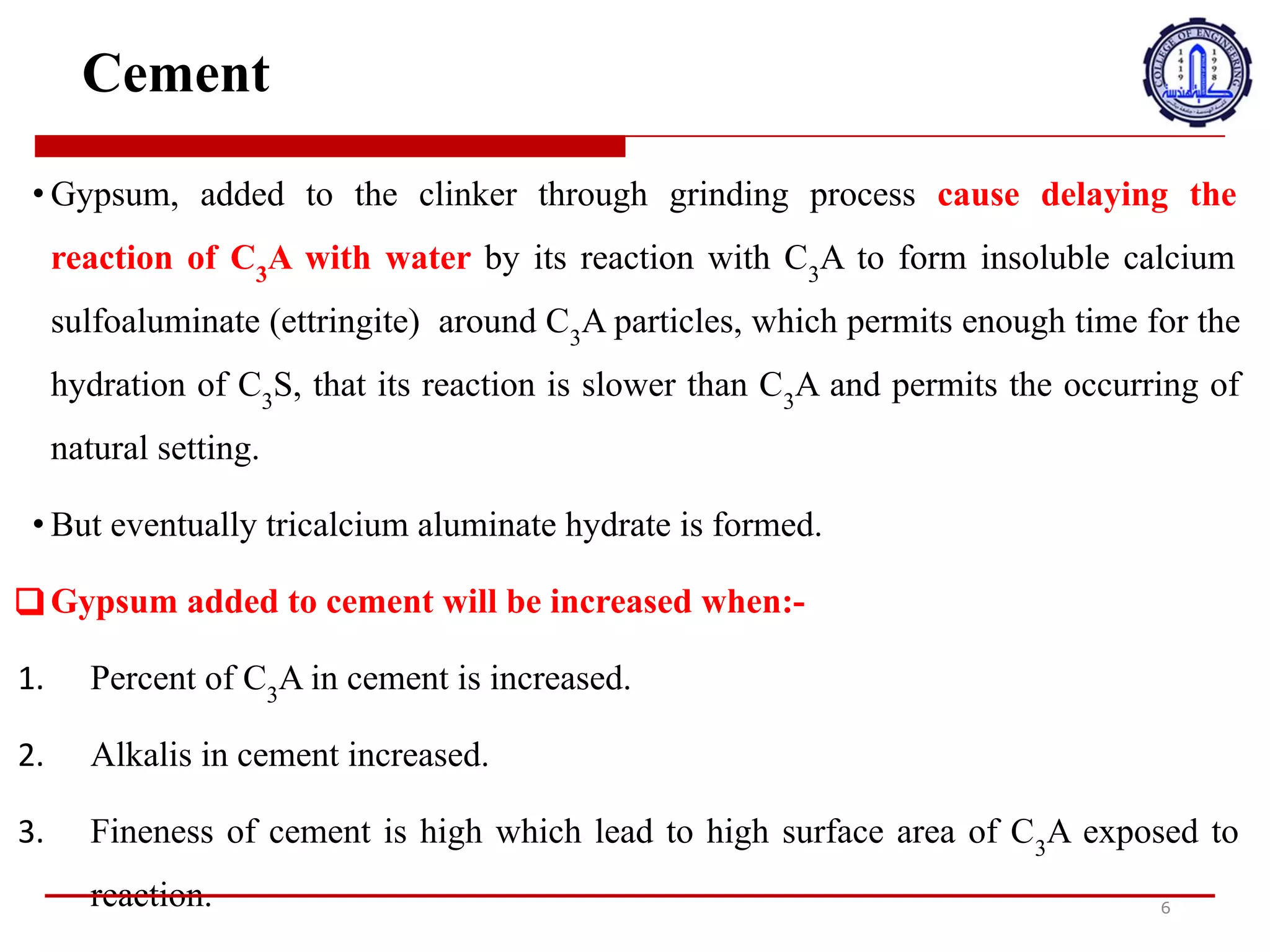Cement
• Gypsum, added to the clinker through grinding process cause delaying the
reaction of C3
A with water by its reaction with C3
A to form insoluble calcium
sulfoaluminate (ettringite) around C3
A particles, which permits enough time for the
hydration of C3
S, that its reaction is slower than C3
A and permits the occurring of
natural setting.
• But eventually tricalcium aluminate hydrate is formed.
❑ Gypsum added to cement will be increased when:-
1. Percent of C3
A in cement is increased.
2. Alkalis in cement increased.
3. Fineness of cement is high which lead to high surface area of C3
A exposed to
reaction. 6
•
‫ي‬
‫ت‬
‫س‬
‫ب‬
‫ب‬
‫ا‬
‫ل‬
‫ج‬
‫ب‬
‫س‬
،
‫ا‬
‫ل‬
‫ذ‬
‫ي‬
‫ي‬
‫ض‬
‫ا‬
‫ف‬
‫إ‬
‫ل‬
‫ى‬
‫ا‬
‫ل‬
‫ك‬
‫ل‬
‫ن‬
‫ك‬
‫ر‬
‫م‬
‫ن‬
‫خ‬
9
‫ل‬
‫ع‬
‫م‬
‫ل‬
‫ي‬
‫ة‬
‫ا‬
‫ل‬
‫ط‬
‫ح‬
‫ن‬
،
‫ف‬
‫ي‬
‫ت‬
‫أ‬
‫خ‬
‫ي‬
‫ر‬
‫ت‬
‫ف‬
‫ا‬
‫ع‬
‫ل‬
C3A
‫م‬
‫ع‬
‫ا‬
H
‫ا‬
‫ء‬
‫م‬
‫ن‬
‫خ‬
9
‫ل‬
‫ت‬
‫ف‬
‫ا‬
‫ع‬
‫ل‬
‫ه‬
‫م‬
‫ع‬
C3A
‫ل‬
‫ت‬
‫ش‬
‫ك‬
‫ي‬
‫ل‬
‫س‬
‫ل‬
‫ف‬
‫و‬
‫ا‬
‫ل‬
‫ي‬
‫ن‬
‫و‬
‫م‬
‫ا‬
‫ل‬
‫ك‬
‫ا‬
‫ل‬
‫س‬
‫ي‬
‫و‬
‫م‬
‫غ‬
‫ي‬
‫ر‬
‫ا‬
‫ل‬
‫ق‬
‫ا‬
‫ب‬
‫ل‬
‫ل‬
‫ل‬
‫ذ‬
‫و‬
‫ب‬
‫ا‬
‫ن‬
)
ettringite
(
‫ح‬
‫و‬
‫ل‬
‫ج‬
‫ز‬
‫ي‬
‫ئ‬
‫ا‬
‫ت‬
C3A
،
‫م‬
‫م‬
‫ا‬
‫ي‬
‫س‬
‫م‬
‫ح‬
‫ب‬
‫و‬
‫ق‬
‫ت‬
‫ك‬
‫ا‬
‫ف‬
‫ل‬
‫ت‬
‫ر‬
‫ط‬
‫ي‬
‫ب‬
C3S
،
‫ب‬
‫ح‬
‫ي‬
‫ث‬
‫ي‬
‫ك‬
‫و‬
‫ن‬
‫ت‬
‫ف‬
‫ا‬
‫ع‬
‫ل‬
‫ه‬
‫أ‬
‫ب‬
‫ط‬
‫أ‬
‫م‬
‫ن‬
C3A
‫و‬
‫ي‬
‫س‬
‫م‬
‫ح‬
‫ب‬
‫ح‬
‫د‬
‫و‬
‫ث‬
‫ا‬
b
‫ع‬
‫د‬
‫ا‬
‫د‬
‫ا‬
‫ل‬
‫ط‬
‫ب‬
‫ي‬
‫ع‬
‫ي‬
.
•
‫و‬
‫ل‬
‫ك‬
‫ن‬
‫ف‬
‫ي‬
‫ا‬
‫ل‬
‫ن‬
‫ه‬
‫ا‬
‫ي‬
‫ة‬
‫ي‬
‫ت‬
‫م‬
‫ت‬
‫ش‬
‫ك‬
‫ي‬
‫ل‬
‫ه‬
‫ي‬
‫د‬
‫ر‬
‫ا‬
‫ت‬
‫أ‬
‫ل‬
‫و‬
‫م‬
‫ي‬
‫ن‬
‫ا‬
‫ت‬
‫ا‬
‫ل‬
‫ت‬
‫ر‬
‫ا‬
‫ي‬
‫ا‬
‫ل‬
‫ك‬
‫ا‬
‫ل‬
‫س‬
‫ي‬
‫و‬
‫م‬
.
‫س‬
‫ي‬
‫ت‬
‫م‬
‫ز‬
‫ي‬
‫ا‬
‫د‬
‫ة‬
‫ا‬
‫ل‬
‫ج‬
‫ب‬
‫س‬
‫ا‬
/
‫ض‬
‫ا‬
‫ف‬
‫إ‬
‫ل‬
‫ى‬
‫ا‬
4
‫س‬
‫م‬
‫ن‬
‫ت‬
‫ع‬
‫ن‬
‫د‬
‫م‬
‫ا‬
:
1
.
‫ي‬
‫ت‬
‫م‬
‫ز‬
‫ي‬
‫ا‬
‫د‬
‫ة‬
‫ا‬
‫ل‬
‫ن‬
‫س‬
‫ب‬
‫ة‬
‫ا‬
/
‫ئ‬
‫و‬
‫ي‬
‫ة‬
‫ل‬
C3A
‫ف‬
‫ي‬
‫ا‬
4
‫س‬
‫م‬
‫ن‬
‫ت‬
.
2
.
‫ز‬
‫ا‬
‫د‬
‫ت‬
‫ا‬
‫ل‬
‫ق‬
‫ل‬
‫و‬
‫ي‬
‫ا‬
‫ت‬
‫ف‬
‫ي‬
‫ا‬
4
‫س‬
‫م‬
‫ن‬
‫ت‬
.
3
.
‫ص‬
‫ف‬
‫ا‬
‫ء‬
‫ا‬
4
‫س‬
‫م‬
‫ن‬
‫ت‬
‫م‬
‫ر‬
‫ت‬
‫ف‬
‫ع‬
‫م‬
‫م‬
‫ا‬
‫ي‬
‫ؤ‬
‫د‬
‫ي‬
‫إ‬
‫ل‬
‫ى‬
‫ت‬
‫ع‬
‫ر‬
‫ض‬
‫م‬
‫س‬
‫ا‬
‫ح‬
‫ة‬
‫س‬
‫ط‬
‫ح‬
‫ع‬
‫ا‬
‫ل‬
‫ي‬
‫ة‬
‫م‬
‫ن‬
C3A
‫ر‬
‫د‬
‫ف‬
‫ع‬
‫ل‬
.
 