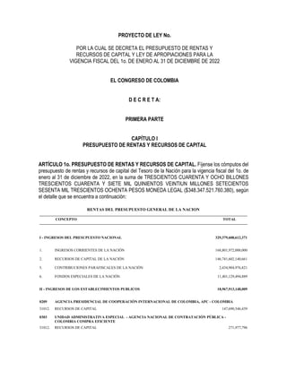 PROYECTO DE LEY No.
POR LA CUAL SE DECRETA EL PRESUPUESTO DE RENTAS Y
RECURSOS DE CAPITAL Y LEY DE APROPIACIONES PARA LA
VIGENCIA FISCAL DEL 1o. DE ENERO AL 31 DE DICIEMBRE DE 2022
EL CONGRESO DE COLOMBIA
D E C R E T A:
PRIMERA PARTE
CAPÍTULO I
PRESUPUESTO DE RENTAS Y RECURSOS DE CAPITAL
ARTÍCULO 1o. PRESUPUESTO DE RENTAS Y RECURSOS DE CAPITAL. Fíjense los cómputos del
presupuesto de rentas y recursos de capital del Tesoro de la Nación para la vigencia fiscal del 1o. de
enero al 31 de diciembre de 2022, en la suma de TRESCIENTOS CUARENTA Y OCHO BILLONES
TRESCIENTOS CUARENTA Y SIETE MIL QUINIENTOS VEINTIUN MILLONES SETECIENTOS
SESENTA MIL TRESCIENTOS OCHENTA PESOS MONEDA LEGAL ($348.347.521.760.380), según
el detalle que se encuentra a continuación:
RENTAS DEL PRESUPUESTO GENERAL DE LA NACION
CONCEPTO TOTAL
I - INGRESOS DEL PRESUPUESTO NACIONAL 329,379,608,612,371
1. INGRESOS CORRIENTES DE LA NACIÓN 168,801,972,000,000
2. RECURSOS DE CAPITAL DE LA NACIÓN 146,741,602,140,661
5. CONTRIBUCIONES PARAFISCALES DE LA NACIÓN 2,434,904,976,821
6. FONDOS ESPECIALES DE LA NACIÓN 11,401,129,494,889
II - INGRESOS DE LOS ESTABLECIMIENTOS PUBLICOS 18,967,913,148,009
0209 AGENCIA PRESIDENCIAL DE COOPERACIÓN INTERNACIONAL DE COLOMBIA, APC - COLOMBIA
31012. RECURSOS DE CAPITAL 147,690,546,439
0303 UNIDAD ADMINISTRATIVA ESPECIAL - AGENCIA NACIONAL DE CONTRATACIÓN PÚBLICA -
COLOMBIA COMPRA EFICIENTE
31012. RECURSOS DE CAPITAL 271,977,796
 