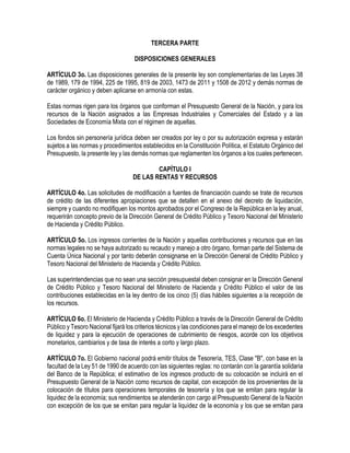 TERCERA PARTE
DISPOSICIONES GENERALES
ARTÍCULO 3o. Las disposiciones generales de la presente ley son complementarias de las Leyes 38
de 1989, 179 de 1994, 225 de 1995, 819 de 2003, 1473 de 2011 y 1508 de 2012 y demás normas de
carácter orgánico y deben aplicarse en armonía con estas.
Estas normas rigen para los órganos que conforman el Presupuesto General de la Nación, y para los
recursos de la Nación asignados a las Empresas Industriales y Comerciales del Estado y a las
Sociedades de Economía Mixta con el régimen de aquellas.
Los fondos sin personería jurídica deben ser creados por ley o por su autorización expresa y estarán
sujetos a las normas y procedimientos establecidos en la Constitución Política, el Estatuto Orgánico del
Presupuesto, la presente ley y las demás normas que reglamenten los órganos a los cuales pertenecen.
CAPÍTULO I
DE LAS RENTAS Y RECURSOS
ARTÍCULO 4o. Las solicitudes de modificación a fuentes de financiación cuando se trate de recursos
de crédito de las diferentes apropiaciones que se detallen en el anexo del decreto de liquidación,
siempre y cuando no modifiquen los montos aprobados por el Congreso de la República en la ley anual,
requerirán concepto previo de la Dirección General de Crédito Público y Tesoro Nacional del Ministerio
de Hacienda y Crédito Público.
ARTÍCULO 5o. Los ingresos corrientes de la Nación y aquellas contribuciones y recursos que en las
normas legales no se haya autorizado su recaudo y manejo a otro órgano, forman parte del Sistema de
Cuenta Única Nacional y por tanto deberán consignarse en la Dirección General de Crédito Público y
Tesoro Nacional del Ministerio de Hacienda y Crédito Público.
Las superintendencias que no sean una sección presupuestal deben consignar en la Dirección General
de Crédito Público y Tesoro Nacional del Ministerio de Hacienda y Crédito Público el valor de las
contribuciones establecidas en la ley dentro de los cinco (5) días hábiles siguientes a la recepción de
los recursos.
ARTÍCULO 6o. El Ministerio de Hacienda y Crédito Público a través de la Dirección General de Crédito
Público y Tesoro Nacional fijará los criterios técnicos y las condiciones para el manejo de los excedentes
de liquidez y para la ejecución de operaciones de cubrimiento de riesgos, acorde con los objetivos
monetarios, cambiarios y de tasa de interés a corto y largo plazo.
ARTÍCULO 7o. El Gobierno nacional podrá emitir títulos de Tesorería, TES, Clase "B", con base en la
facultad de la Ley 51 de 1990 de acuerdo con las siguientes reglas: no contarán con la garantía solidaria
del Banco de la República; el estimativo de los ingresos producto de su colocación se incluirá en el
Presupuesto General de la Nación como recursos de capital, con excepción de los provenientes de la
colocación de títulos para operaciones temporales de tesorería y los que se emitan para regular la
liquidez de la economía; sus rendimientos se atenderán con cargo al Presupuesto General de la Nación
con excepción de los que se emitan para regular la liquidez de la economía y los que se emitan para
 