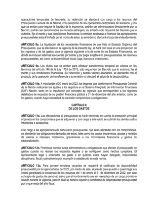 operaciones temporales de tesorería; su redención se atenderá con cargo a los recursos del
Presupuesto General de la Nación, con excepción de las operaciones temporales de tesorería, y los
que se emitan para regular la liquidez de la economía; podrán ser administrados directamente por la
Nación; podrán ser denominados en moneda extranjera; su emisión solo requerirá del Decreto que la
autorice, fije el monto y sus condiciones financieras; la emisión destinada a financiar las apropiaciones
presupuestales estará limitada por el monto de estas; su emisión no afectará el cupo de endeudamiento.
ARTÍCULO 8o. La liquidación de los excedentes financieros de que trata el Estatuto Orgánico del
Presupuesto, que se efectúen en la vigencia de la presente ley, se hará con base en una proyección de
los ingresos y de los gastos para la vigencia siguiente a la de corte de los Estados Financieros, en
donde se incluyen además las cuentas por cobrar y por pagar exigibles no presupuestadas, las reservas
presupuestales, así como la disponibilidad inicial (caja, bancos e inversiones).
ARTÍCULO 9o. Los títulos que se emitan para efectuar transferencia temporal de valores en los
términos del artículo 146 de la Ley 1753 de 2015, solo requerirán del Decreto que lo autorice, fije el
monto y sus condiciones financieras. Su redención y demás valores asociados, se atenderán con el
producto de la operación de transferencia y su emisión no afectará el saldo de la deuda pública.
ARTÍCULO 10o. A más tardar el 20 enero de 2022, los órganos que conforman el Presupuesto General
de la Nación realizarán los ajustes a los registros en el Sistema Integrado de Información Financiera
(SIIF) Nación, tanto en la imputación por concepto de ingresos que corresponden a los registros
detallados de recaudos de su gestión financiera pública a 31 de diciembre del año anterior, como de
los gastos, cuando haya necesidad de cancelar compromisos u obligaciones.
CAPÍTULO II
DE LOS GASTOS
ARTÍCULO 11o. Las afectaciones al presupuesto se harán teniendo en cuenta la prestación principal
originada en los compromisos que se adquieran y con cargo a este rubro se cubrirán los demás costos
inherentes o accesorios.
Con cargo a las apropiaciones de cada rubro presupuestal, que sean afectadas con los compromisos,
se atenderán las obligaciones derivadas de estos, tales como los costos imprevistos, ajustes y revisión
de valores e intereses moratorios, gravámenes a los movimientos financieros y gastos de
nacionalización.
ARTÍCULO 12o. Prohíbase tramitar actos administrativos u obligaciones que afecten el presupuesto de
gastos cuando no reúnan los requisitos legales o se configuren como hechos cumplidos. El
representante legal y ordenador del gasto o en quienes estos hayan delegado, responderán
disciplinaria, fiscal y penalmente por incumplir lo establecido en esta norma.
ARTÍCULO 13o. Para proveer empleos vacantes se requerirá el certificado de disponibilidad
presupuestal por la vigencia fiscal de 2022, por medio de este, el jefe de presupuesto o quien haga sus
veces garantizará la existencia de los recursos del 1 de enero al 31 de diciembre de 2022, por todo
concepto de gastos de personal, salvo que el nombramiento sea en reemplazo de un cargo provisto o
creado durante la vigencia, para lo cual se deberá expedir el certificado de disponibilidad presupuestal
por lo que resta del año fiscal.
 