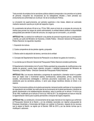 Toda provisión de empleos de los servidores públicos deberá corresponder a los previstos en la planta
de personal, incluyendo las vinculaciones de los trabajadores oficiales y tener previstos sus
emolumentos de conformidad con el artículo 122 de la Constitución Política.
La vinculación de supernumerarios, por periodos superiores a tres meses, deberá ser autorizada
mediante resolución suscrita por el jefe del respectivo órgano.
En cumplimiento del artículo 49 de la Ley 179 de 1994, previo al inicio de un proceso de concurso de
méritos para proveer los cargos de carrera administrativa, la entidad deberá certificar la disponibilidad
presupuestal para atender el costo del concurso, los cargos que se convocarán, y su provisión.
ARTÍCULO 14o. La solicitud de modificación a las plantas de personal requerirá para su consideración
y trámite, por parte del Ministerio de Hacienda y Crédito Público - Dirección General del Presupuesto
Público Nacional, los siguientes requisitos:
1. Exposición de motivos
2. Costos comparativos de las plantas vigente y propuesta
3. Efectos sobre la adquisición de bienes y servicios de la entidad
4. Concepto del Departamento Nacional de Planeación si se afectan los gastos de inversión y,
5. Los demás que la Dirección General del Presupuesto Público Nacional considere pertinentes.
El Departamento Administrativo de la Función Pública aprobará las propuestas de modificaciones a las
plantas de personal, cuando hayan obtenido concepto o viabilidad presupuestal del Ministerio de
Hacienda y Crédito Público - Dirección General del Presupuesto Público Nacional.
ARTÍCULO 15o. Los recursos destinados a programas de capacitación y bienestar social no pueden
tener por objeto crear o incrementar salarios, bonificaciones, sobresueldos, primas, prestaciones
sociales, remuneraciones extralegales o estímulos pecuniarios ocasionales que la ley no haya
establecido para los servidores públicos, ni servir para otorgar beneficios directos en dinero o en
especie.
Todos los funcionarios públicos de la planta permanente o temporal podrán participar en los programas
de capacitación de la entidad; las matrículas de los funcionarios de la planta permanente o temporal se
girarán directamente a los establecimientos educativos, salvo lo previsto por el artículo 114 de la Ley
30 de 1992, modificado por el artículo 27 de la Ley 1450 de 2011. Su otorgamiento se hará en virtud de
la reglamentación interna para la planta permanente o temporal del órgano respectivo.
ARTÍCULO 16o. La constitución y funcionamiento de las cajas menores en los órganos que conforman
el Presupuesto General de la Nación, y en las entidades nacionales con régimen presupuestal de
Empresas Industriales y Comerciales del Estado con carácter no financiero, respecto de los recursos
que le asigna la Nación, se regirán por el Decreto 1068 de 2015 y por las demás normas que lo
modifiquen o adicionen.
 