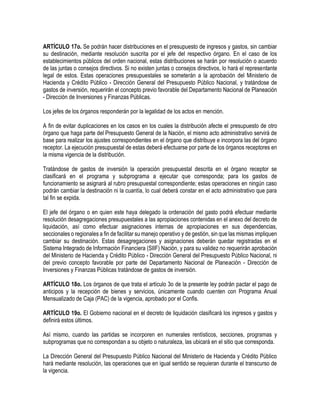 ARTÍCULO 17o. Se podrán hacer distribuciones en el presupuesto de ingresos y gastos, sin cambiar
su destinación, mediante resolución suscrita por el jefe del respectivo órgano. En el caso de los
establecimientos públicos del orden nacional, estas distribuciones se harán por resolución o acuerdo
de las juntas o consejos directivos. Si no existen juntas o consejos directivos, lo hará el representante
legal de estos. Estas operaciones presupuestales se someterán a la aprobación del Ministerio de
Hacienda y Crédito Público - Dirección General del Presupuesto Público Nacional, y tratándose de
gastos de inversión, requerirán el concepto previo favorable del Departamento Nacional de Planeación
- Dirección de Inversiones y Finanzas Públicas.
Los jefes de los órganos responderán por la legalidad de los actos en mención.
A fin de evitar duplicaciones en los casos en los cuales la distribución afecte el presupuesto de otro
órgano que haga parte del Presupuesto General de la Nación, el mismo acto administrativo servirá de
base para realizar los ajustes correspondientes en el órgano que distribuye e incorpora las del órgano
receptor. La ejecución presupuestal de estas deberá efectuarse por parte de los órganos receptores en
la misma vigencia de la distribución.
Tratándose de gastos de inversión la operación presupuestal descrita en el órgano receptor se
clasificará en el programa y subprograma a ejecutar que corresponda; para los gastos de
funcionamiento se asignará al rubro presupuestal correspondiente; estas operaciones en ningún caso
podrán cambiar la destinación ni la cuantía, lo cual deberá constar en el acto administrativo que para
tal fin se expida.
El jefe del órgano o en quien este haya delegado la ordenación del gasto podrá efectuar mediante
resolución desagregaciones presupuestales a las apropiaciones contenidas en el anexo del decreto de
liquidación, así como efectuar asignaciones internas de apropiaciones en sus dependencias,
seccionales o regionales a fin de facilitar su manejo operativo y de gestión, sin que las mismas impliquen
cambiar su destinación. Estas desagregaciones y asignaciones deberán quedar registradas en el
Sistema Integrado de Información Financiera (SIIF) Nación, y para su validez no requerirán aprobación
del Ministerio de Hacienda y Crédito Público - Dirección General del Presupuesto Público Nacional, ni
del previo concepto favorable por parte del Departamento Nacional de Planeación - Dirección de
Inversiones y Finanzas Públicas tratándose de gastos de inversión.
ARTÍCULO 18o. Los órganos de que trata el artículo 3o de la presente ley podrán pactar el pago de
anticipos y la recepción de bienes y servicios, únicamente cuando cuenten con Programa Anual
Mensualizado de Caja (PAC) de la vigencia, aprobado por el Confis.
ARTÍCULO 19o. El Gobierno nacional en el decreto de liquidación clasificará los ingresos y gastos y
definirá estos últimos.
Así mismo, cuando las partidas se incorporen en numerales rentísticos, secciones, programas y
subprogramas que no correspondan a su objeto o naturaleza, las ubicará en el sitio que corresponda.
La Dirección General del Presupuesto Público Nacional del Ministerio de Hacienda y Crédito Público
hará mediante resolución, las operaciones que en igual sentido se requieran durante el transcurso de
la vigencia.
 