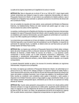 Los jefes de los órganos responderán por la legalidad de los actos en mención.
ARTÍCULO 23o. Salvo lo dispuesto por el artículo 47 de la Ley 1450 de 2011, ningún órgano podrá
contraer compromisos que impliquen el pago de cuotas a organismos internacionales con cargo al
Presupuesto General de la Nación, sin que exista la Ley aprobatoria de tratados públicos o que el
Presidente de la República haya autorizado su aplicación provisional en los términos del artículo 224
de la Constitución Política.
Una vez cumplidos los requisitos del inciso anterior, previa autorización del Ministerio de Relaciones
Exteriores, los Establecimientos Públicos del orden nacional solo podrán pagar con cargo a sus
recursos propios las cuotas a dichos organismos.
Los aportes y contribuciones de la República de Colombia a los organismos financieros internacionales
se pagarán con cargo al Presupuesto General de la Nación, salvo en aquellos casos en que los aportes
se contabilicen como reservas internacionales, que serán pagados de conformidad con lo previsto en
la Ley 31 de 1992 o aquellas que la modifiquen o adicionen.
Los compromisos que se adquieran en el marco de tratados o convenios internacionales, de los cuales
Colombia haga parte y cuya vinculación haya sido aprobada por Ley de la República, no requerirán de
autorización de vigencias futuras, no obstante, se deberá contar con aval fiscal previo por parte del
Consejo Superior de Política Fiscal (Confis).
ARTÍCULO 24o. Los órganos que conforman el Presupuesto General de la Nación deben reintegrar
dentro del primer trimestre de 2022 a la Dirección General de Crédito Público y Tesoro Nacional del
Ministerio de Hacienda y Crédito Público los recursos de la Nación, y a sus tesorerías cuando
correspondan a recursos propios, que no estén amparando compromisos u obligaciones, y que
correspondan a apropiaciones presupuestales de vigencias fiscales anteriores, incluidos sus
rendimientos financieros, diferencial cambiario, y demás réditos originados en aquellos, con el soporte
correspondiente.
La presente disposición también se aplica a los recursos de convenios celebrados con organismos
internacionales, incluyendo los de contrapartida.
Así mismo, los órganos que conforman el Presupuesto General de la Nación, de conformidad con el
artículo 36 de la Ley 1955 de 2019, deberán reintegrar a la Dirección General de Crédito Público y
Tesoro Nacional dentro del primer mes de 2022 los recursos del Presupuesto General de la Nación que
hayan sido girados a entidades financieras y que no hayan sido pagados a los beneficiarios finales.
Estos recursos se constituirán como acreedores varios sujetos a devolución y serán puestos a
disposición de la Entidad Financiera cuando se haga exigible su pago a beneficiarios finales, sin que
esto implique operación presupuestal alguna, entendiendo que se trata de una operación de manejo
eficiente de Tesorería.
ARTÍCULO 25o. Cuando exista apropiación presupuestal en el servicio de la deuda pública podrán
efectuarse anticipos en el pago de operaciones de crédito público. Igualmente podrán atenderse con
cargo a la vigencia en curso las obligaciones del servicio de la deuda pública correspondiente al mes
de enero de 2023. Así mismo, con cargo a las apropiaciones del servicio de la deuda de la vigencia
2021 se podrán atender compromisos u obligaciones correspondientes a la vigencia fiscal 2022.
 