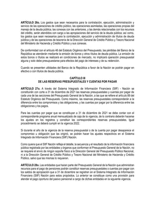 ARTÍCULO 26o. Los gastos que sean necesarios para la contratación, ejecución, administración y
servicio de las operaciones de crédito público, las operaciones asimiladas, las operaciones propias del
manejo de la deuda pública, las conexas con las anteriores, y las demás relacionadas con los recursos
del crédito, serán atendidos con cargo a las apropiaciones del servicio de la deuda pública; así como,
los gastos que sean necesarios para la contratación, ejecución y administración de títulos de deuda
pública y de las operaciones de tesorería de la Dirección General de Crédito Público y Tesoro Nacional
del Ministerio de Hacienda y Crédito Público y sus conexas.
De conformidad con el artículo 46 del Estatuto Orgánico del Presupuesto, las pérdidas del Banco de la
República se atenderán mediante la emisión de bonos y otros títulos de deuda pública. La emisión de
estos bonos o títulos se realizará en condiciones de mercado, no implicará operación presupuestal
alguna y solo debe presupuestarse para efectos del pago de intereses y de su redención.
Cuando se presenten utilidades del Banco de la República a favor de la Nación se podrán pagar en
efectivo o con títulos de deuda pública.
CAPÍTULO III
DE LAS RESERVAS PRESUPUESTALES Y CUENTAS POR PAGAR
ARTÍCULO 27o. A través del Sistema Integrado de Información Financiera (SIlF) - Nación se
constituirán con corte a 31 de diciembre de 2021 las reservas presupuestales y cuentas por pagar de
cada una de las secciones del Presupuesto General de la Nación, a las que se refiere el artículo 89 del
Estatuto Orgánico del Presupuesto. Como máximo, las reservas presupuestales corresponderán a la
diferencia entre los compromisos y las obligaciones, y las cuentas por pagar por la diferencia entre las
obligaciones y los pagos.
Para las cuentas por pagar que se constituyan a 31 de diciembre de 2021 se debe contar con el
correspondiente programa anual mensualizado de caja de la vigencia, de lo contrario deberán hacerse
los ajustes en los registros y constituir las correspondientes reservas presupuestales. Igual
procedimiento se deberá cumplir en la vigencia 2022.
Si durante el año de la vigencia de la reserva presupuestal o de la cuenta por pagar desaparece el
compromiso u obligación que las originó, se podrán hacer los ajustes respectivos en el Sistema
Integrado de Información Financiera (SIIF) Nación.
Como quiera que el SIIF Nación refleja el detalle, la secuencia y el resultado de la información financiera
pública registrada por las entidades y órganos que conforman el Presupuesto General de la Nación, no
se requiere el envío de ningún soporte físico a la Dirección General del Presupuesto Público Nacional,
ni a la Dirección General de Crédito Público y Tesoro Nacional del Ministerio de Hacienda y Crédito
Público, salvo que las mismas lo requieran.
ARTÍCULO 28o. Las entidades que hacen parte del Presupuesto General de la Nación que administran
recursos para el pago de pensiones podrán constituir reservas presupuestales o cuentas por pagar con
los saldos de apropiación que a 31 de diciembre se registren en el Sistema Integrado de Información
Financiera (SIIF) Nación para estos propósitos. Lo anterior se constituye como una provisión para
atender el pago oportuno del pasivo pensional a cargo de dichas entidades en la siguiente vigencia.
 