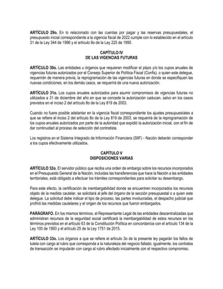 ARTÍCULO 29o. En lo relacionado con las cuentas por pagar y las reservas presupuestales, el
presupuesto inicial correspondiente a la vigencia fiscal de 2022 cumple con lo establecido en el artículo
31 de la Ley 344 de 1996 y el artículo 9o de la Ley 225 de 1995.
CAPÍTULO IV
DE LAS VIGENCIAS FUTURAS
ARTÍCULO 30o. Las entidades u órganos que requieran modificar el plazo y/o los cupos anuales de
vigencias futuras autorizados por el Consejo Superior de Política Fiscal (Confis), o quien este delegue,
requerirán de manera previa, la reprogramación de las vigencias futuras en donde se especifiquen las
nuevas condiciones; en los demás casos, se requerirá de una nueva autorización.
ARTÍCULO 31o. Los cupos anuales autorizados para asumir compromisos de vigencias futuras no
utilizados a 31 de diciembre del año en que se concede la autorización caducan, salvo en los casos
previstos en el inciso 2 del artículo 8o de la Ley 819 de 2003.
Cuando no fuere posible adelantar en la vigencia fiscal correspondiente los ajustes presupuestales a
que se refiere el inciso 2 del artículo 8o de la Ley 819 de 2003, se requerirá de la reprogramación de
los cupos anuales autorizados por parte de la autoridad que expidió la autorización inicial, con el fin de
dar continuidad al proceso de selección del contratista.
Los registros en el Sistema Integrado de Información Financiera (SIIF) - Nación deberán corresponder
a los cupos efectivamente utilizados.
CAPÍTULO V
DISPOSICIONES VARIAS
ARTÍCULO 32o. El servidor público que reciba una orden de embargo sobre los recursos incorporados
en el Presupuesto General de la Nación, incluidas las transferencias que hace la Nación a las entidades
territoriales, está obligado a efectuar los trámites correspondientes para solicitar su desembargo.
Para este efecto, la certificación de inembargabilidad donde se encuentren incorporados los recursos
objeto de la medida cautelar, se solicitará al jefe del órgano de la sección presupuestal o a quien este
delegue. La solicitud debe indicar el tipo de proceso, las partes involucradas, el despacho judicial que
profirió las medidas cautelares y el origen de los recursos que fueron embargados.
PARÁGRAFO. En los mismos términos, el Representante Legal de las entidades descentralizadas que
administran recursos de la seguridad social certificará la inembargabilidad de estos recursos en los
términos previstos en el artículo 63 de la Constitución Política en concordancia con el artículo 134 de la
Ley 100 de 1993 y el artículo 25 de la Ley 1751 de 2015.
ARTÍCULO 33o. Los órganos a que se refiere el artículo 3o de la presente ley pagarán los fallos de
tutela con cargo al rubro que corresponda a la naturaleza del negocio fallado; igualmente, los contratos
de transacción se imputarán con cargo al rubro afectado inicialmente con el respectivo compromiso.
 