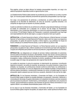 Para pagarlos, primero se deben efectuar los traslados presupuestales requeridos, con cargo a los
saldos de apropiación disponibles durante la vigencia fiscal en curso.
Los Establecimientos Públicos deben atender las providencias que se profieran en su contra, en primer
lugar, con recursos propios realizando previamente las operaciones presupuestales a que haya lugar.
Con cargo a las apropiaciones de sentencias y conciliaciones, se podrán pagar todos los gastos
originados en los tribunales de arbitramento, así como las cauciones o garantías bancarias o de
compañías de seguros que se requieran en procesos judiciales.
Cuando se extiendan los efectos de una sentencia de unificación jurisprudencial dictada por el Consejo
de Estado de conformidad con lo dispuesto con el artículo 102 del Código de Procedimiento
Administrativo y de lo Contencioso Administrativo, en virtud de la autonomía presupuestal consagrada
en el artículo 110 del Estatuto Orgánico del Presupuesto, la operación presupuestal a que haya lugar
será responsabilidad del Jefe de cada órgano y su pago se imputará al rubro que lo generó.
ARTÍCULO 34o. La Fiscalía General de la Nación, la Policía Nacional, el Ejército Nacional, la Armada
Nacional, la Fuerza Aérea y la Unidad Nacional de Protección, deben cubrir con cargo a sus respectivos
presupuestos, los gastos del personal vinculado a dichos órganos y que conforman los Grupos de
Acción Unificada por la Libertad Personal (Gaula), a que se refiere la Ley 282 de 1996.
PARÁGRAFO. La Unidad Nacional de Protección o la Policía Nacional cubrirán con sus respectivos
presupuestos, los gastos de viaje y viáticos causados por los funcionarios que hayan sido asignados al
Congreso de la República para prestar los servicios de protección y seguridad personal a sus miembros.
ARTÍCULO 35o. Las obligaciones por concepto de servicios médicos asistenciales (no pensiones),
servicios públicos domiciliarios (Acueducto y Alcantarillado, Energía, Gas natural), servicios públicos de
comunicaciones (que incluye los servicios de telecomunicaciones y postales), servicios de transporte
de pasajeros o carga y contribuciones inherentes a la nómina, causados en el último bimestre de 2021,
se pueden pagar con cargo a las apropiaciones de la vigencia fiscal de 2022.
Los sueldos de vacaciones, la prima de vacaciones, la indemnización de vacaciones, la bonificación
especial de recreación, los auxilios de cesantías, las pensiones, los auxilios funerarios a cargo de las
entidades, los impuestos, las contribuciones (incluida la tarifa de control fiscal), las contribuciones a
organismos internacionales, así como las obligaciones de las entidades liquidadas correspondientes a
servicios públicos domiciliarios y contribuciones inherentes a la nómina, se pueden pagar con cargo al
presupuesto vigente cualquiera que sea el año de su causación, afectando el rubro que les dio origen.
ARTÍCULO 36o. En las Empresas Industriales y Comerciales del Estado y en las Sociedades de
Economía Mixta sujetas al régimen de aquellas dedicadas a la generación, transmisión, distribución y
comercialización de energía, los gastos relacionados con la adquisición de bienes y servicios necesarios
para los procesos de producción, transformación y comercialización, se clasificarán como proyectos de
inversión. Igual procedimiento se aplicará a las Empresas de Servicios Públicos Domiciliarios en cuyo
capital la Nación o sus entidades descentralizadas posean el 90% o más.
En los casos en que las Empresas Industriales y Comerciales del Estado y en las Sociedades de
Economía Mixta sujetas al régimen de aquellas, de cualquier sector, reciban aportes de la Nación, estos
 