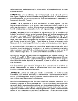 se clasificarán como una transferencia en la Sección Principal del Sector Administrativo en que se
encuentren vinculadas.
PARÁGRAFO. Las Empresas Industriales y Comerciales del Estado y las Sociedades de Economía
Mixta sujetas al régimen de aquellas, registrarán sus proyectos de inversión en el Banco Único de
Proyectos de Inversión Nacional, de conformidad con la metodología y lineamientos que establezca el
Departamento Nacional de Planeación.
ARTÍCULO 37o. El porcentaje de la cesión del impuesto a las ventas asignado a las cajas
departamentales de previsión y al Fondo de Prestaciones Sociales del Magisterio con destino al pago
de las cesantías definitivas y pensiones del personal docente nacionalizado, continuará pagándose
tomando como base los convenios suscritos en virtud de lo dispuesto en la Ley 91 de 1989.
ARTÍCULO 38o. La ejecución de los recursos que se giran al Fondo Nacional de Pensiones de las
Entidades Territoriales (Fonpet) con cargo al Presupuesto General de la Nación, se realizará por medio
de resolución expedida por el Ministerio de Hacienda y Crédito Público, ordenando el giro de los
recursos. Si no fuere posible realizar el giro de los recursos a las administradoras del Fondo, bastará
para el mismo efecto, que por dicha resolución se disponga la administración de los mismos por parte
de la Dirección General de Crédito Público y Tesoro Nacional del Ministerio de Hacienda y Crédito
Público a través de una cuenta especial, mientras los recursos puedan ser efectivamente entregados.
Los recursos serán girados con la periodicidad que disponga el Gobierno nacional. En el evento en que
los recursos no se hayan distribuido en su totalidad entre las entidades territoriales, los no distribuidos
se podrán girar a una cuenta del Fondo administrada de la misma manera que los demás recursos del
Fondo, como recursos por abonar a las cuentas correspondientes de las entidades territoriales.
Para efectos de realizar la verificación de las condiciones a las que hace referencia el parágrafo 3 del
artículo 2o de la Ley 549 de 1999, el Gobierno nacional determinará las condiciones sustanciales que
deben acreditarse, los documentos que deben remitirse para el efecto, y el procedimiento con que la
misma se realizará. Mientras se producen las verificaciones, se girarán los recursos en la forma prevista
en el inciso anterior.
Cuando se establezca que la realidad no corresponde con lo que se acreditó, se descontarán los
recursos correspondientes, para efectos de ser redistribuidos, sin que dicha nueva distribución
constituya un nuevo acto de ejecución presupuestal.
ARTÍCULO 39o. Autorícese a la Nación y sus entidades descentralizadas, para efectuar cruces de
cuentas entre sí, con entidades territoriales y sus descentralizadas y con las Empresas de Servicios
Públicos con participación estatal, sobre las obligaciones que recíprocamente tengan causadas. Para
estos efectos se requerirá acuerdo previo entre las partes.
Estas operaciones deben reflejarse en el presupuesto, conservando únicamente la destinación para la
cual fueron programadas las apropiaciones respectivas. En el caso de las obligaciones de origen legal
que tenga la Nación y sus entidades descentralizadas para con otros órganos públicos, se deben tener
en cuenta para efectos de estas compensaciones, las transferencias y aportes, a cualquier título, que
las primeras hayan efectuado a las últimas en cualquier vigencia fiscal. Si quedare algún saldo en contra
de la Nación, esta podrá sufragarlo a través de títulos de deuda pública. Cuando concurran las calidades
 