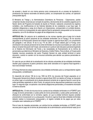 de acreedor y deudor en una misma persona como consecuencia de un proceso de liquidación o
privatización de órganos nacionales de derecho público, se compensarán las cuentas, sin operación
presupuestal alguna.
El Ministerio de Trabajo y la Administradora Colombiana de Pensiones - Colpensiones, podrán
compensar deudas recíprocas por concepto de aportes y devoluciones de los subsidios pagados por la
Nación dentro del Programa de Subsidio de Aporte en Pensión, realizando únicamente los registros
contables y las modificaciones en las historias laborales de los ciudadanos a que haya lugar. Si
subsisten obligaciones a cargo de la Nación y/o Colpensiones, corresponderá a la entidad deudora,
estimar e incluir en el presupuesto de cada vigencia fiscal la apropiación presupuestal con los recursos
necesarios, con el fin de efectuar los pagos de las obligaciones a su cargo.
ARTÍCULO 40o. Sin perjuicio de lo establecido en las normas vigentes para el pago de la deuda
correspondiente al pasivo pensional de las entidades territoriales con el Fomag y de los recursos
asignados en el Presupuesto General de la Nación durante la vigencia fiscal 2022 y en cumplimiento
del parágrafo 2 del artículo 18 de la Ley 715 de 2001, el Fonpet deberá girar al Fomag como
amortización de la deuda pensional de los entes territoriales los recursos acumulados por cada una de
ellas en el sector Educación del Fonpet, solo teniendo en cuenta el valor del pasivo pensional registrado
en el Sistema de Información del Fondo y las necesidades de financiamiento de la nómina de
pensionados que determine el Ministerio de Hacienda y Crédito Público. Para el efecto, el Fonpet podrá
trasladar recursos excedentes del sector Propósito General de cada entidad territorial al sector
educación, cuando no cuenten con los recursos suficientes para atender sus pasivos pensionales en
dicho sector.
En caso de que por efecto de la actualización de los cálculos actuariales de las entidades territoriales
resulten giros superiores al pasivo pensional, estos serán abonados en la vigencia fiscal siguiente a
favor de la Entidad Territorial.
El Fomag informará de estas operaciones a las entidades territoriales para su correspondiente registro
presupuestal y contabilización.
En desarrollo del artículo 199 de la Ley 1955 de 2019, los recursos del Fonpet asignados en el
Presupuesto General de la Nación durante la vigencia fiscal 2022 con destino al Fomag, se imputarán
en primer lugar a la amortización de la deuda pensional corriente de la vigencia fiscal en curso de los
entes territoriales registrada en dicho Fondo, sin perjuicio de las depuraciones posteriores a que haya
lugar. En segundo lugar, se aplicarán a las demás obligaciones pensionales y el excedente amortizará
la reserva actuarial.
ARTÍCULO 41o. El retiro de recursos de las cuentas de las entidades territoriales en el FONPET para
el pago de bonos pensionales o cuotas partes de bonos pensionales y cuotas partes pensionales, se
efectuará de conformidad con la normativa vigente, sin que la entidad territorial requiera acreditar
previamente la incorporación en su presupuesto. Durante la vigencia fiscal tales entidades territoriales
deberán realizar la incorporación presupuestal y el registro contable de los pagos que por estos
conceptos sean realizados por el FONPET.
Para el caso de mesadas pensionales, por solicitud de las entidades territoriales, el FONPET girará
recursos para el pago de la nómina de pensionados de la administración central territorial hasta por el
 