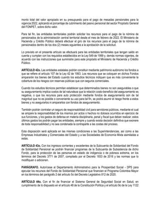 monto total del valor apropiado en su presupuesto para el pago de mesadas pensionales para la
vigencia 2022, aplicando el porcentaje de cubrimiento del pasivo pensional del sector Propósito General
del FONPET, sobre dicho valor.
Para tal fin, las entidades territoriales podrán solicitar los recursos para el pago de la nómina de
pensionados de la administración central territorial desde el mes de febrero de 2022. El Ministerio de
Hacienda y Crédito Público deberá efectuar el giro de los recursos para el pago de la nómina de
pensionados dentro de los dos (2) meses siguientes a la aprobación de la solicitud.
Lo previsto en el presente artículo se efectuará para las entidades territoriales que tengan saldo en
cuenta y cumplan con los requisitos establecidos en la Ley 549 de 1999 y, demás normas vigentes, de
acuerdo con las instrucciones que suministre para este propósito el Ministerio de Hacienda y Crédito
Público.
ARTÍCULO 42o. Las entidades estatales podrán constituir mediante patrimonio autónomo los fondos a
que se refiere el artículo 107 de la Ley 42 de 1993. Los recursos que se coloquen en dichos Fondos
ampararán los bienes del Estado cuando los estudios técnicos indiquen que es más conveniente la
cobertura de los riesgos con reservas públicas que con seguros comerciales.
Cuando los estudios técnicos permitan establecer que determinados bienes no son asegurables o que
su aseguramiento implica costos de tal naturaleza que la relación costo-beneficio del aseguramiento es
negativa, o que los recursos para auto protección mediante fondos de aseguramiento son de tal
magnitud que no es posible o conveniente su uso para tal fin, se podrá asumir el riesgo frente a estos
bienes y no asegurarlos ni ampararlos con fondos de aseguramiento.
También podrán contratar un seguro de responsabilidad civil para servidores públicos, mediante el cual
se ampare la responsabilidad de los mismos por actos o hechos no dolosos ocurridos en ejercicio de
sus funciones, y los gastos de defensa en materia disciplinaria, penal y fiscal que deban realizar; estos
últimos gastos los podrán pagar las entidades, siempre y cuando exista decisión definitiva que exonere
de toda responsabilidad y no sea condenada la contraparte a las costas del proceso.
Esta disposición será aplicada en las mismas condiciones a las Superintendencias, así como a las
Empresas Industriales y Comerciales del Estado y a las Sociedades de Economía Mixta asimiladas a
estas.
ARTÍCULO 43o. Con los ingresos corrientes y excedentes de la Subcuenta de Solidaridad del Fondo
de Solidaridad Pensional se podrán financiar programas de la Subcuenta de Subsistencia de dicho
Fondo, para la protección de las personas en estado de indigencia o de pobreza extrema, en los
términos del Decreto 3771 de 2007, compilado por el Decreto 1833 de 2016 y las normas que lo
modifiquen o adicionen.
PARÁGRAFO. Autorícese al Departamento Administrativo para la Prosperidad Social - DPS para
ejecutar los recursos del Fondo de Solidaridad Pensional que financien el Programa Colombia Mayor
en los términos del parágrafo 2 del artículo 5o del Decreto Legislativo 812 de 2020.
ARTÍCULO 44o. Con el fin de financiar el Sistema General de Seguridad Social en Salud, en
cumplimiento de lo dispuesto en el artículo 48 de la Constitución Política y el artículo 9o de la Ley 1122
 