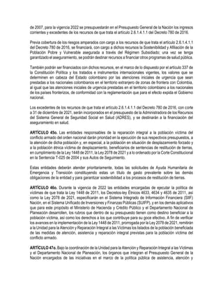 de 2007, para la vigencia 2022 se presupuestarán en el Presupuesto General de la Nación los ingresos
corrientes y excedentes de los recursos de que trata el artículo 2.6.1.4.1.1 del Decreto 780 de 2016.
Previa cobertura de los riesgos amparados con cargo a los recursos de que trata el artículo 2.6.1.4.1.1
del Decreto 780 de 2016, se financiará, con cargo a dichos recursos la Sostenibilidad y Afiliación de la
Población Pobre y Vulnerable asegurada a través del Régimen Subsidiado; una vez se tenga
garantizado el aseguramiento, se podrán destinar recursos a financiar otros programas de salud pública.
También podrán ser financiados con dichos recursos, en el marco de lo dispuesto por el artículo 337 de
la Constitución Política y los tratados e instrumentos internacionales vigentes, los valores que se
determinen en cabeza del Estado colombiano por las atenciones iniciales de urgencia que sean
prestadas a los nacionales colombianos en el territorio extranjero de zonas de frontera con Colombia,
al igual que las atenciones iniciales de urgencia prestadas en el territorio colombiano a los nacionales
de los países fronterizos, de conformidad con la reglamentación que para el efecto expida el Gobierno
nacional.
Los excedentes de los recursos de que trata el artículo 2.6.1.4.1.1 del Decreto 780 de 2016, con corte
a 31 de diciembre de 2021, serán incorporados en el presupuesto de la Administradora de los Recursos
del Sistema General de Seguridad Social en Salud (ADRES), y se destinarán a la financiación del
aseguramiento en salud.
ARTÍCULO 45o. Las entidades responsables de la reparación integral a la población víctima del
conflicto armado del orden nacional darán prioridad en la ejecución de sus respectivos presupuestos, a
la atención de dicha población y, en especial, a la población en situación de desplazamiento forzado y
a la población étnica víctima de desplazamiento, beneficiarios de sentencias de restitución de tierras,
en cumplimiento de la Ley 1448 de 2011, la Ley 2078 de 2021 y a lo ordenado por la Corte Constitucional
en la Sentencia T-025 de 2004 y sus Autos de Seguimiento.
Estas entidades deberán atender prioritariamente, todas las solicitudes de Ayuda Humanitaria de
Emergencia y Transición constituyendo estas un título de gasto prevalente sobre las demás
obligaciones de la entidad y para garantizar sostenibilidad a los procesos de restitución de tierras.
ARTÍCULO 46o. Durante la vigencia de 2022 las entidades encargadas de ejecutar la política de
víctimas de que trata la Ley 1448 de 2011, los Decretos-ley Étnicos 4633, 4634 y 4635 de 2011, así
como la Ley 2078 de 2021, especificarán en el Sistema Integrado de Información Financiera (SIIF)
Nación, en el Sistema Unificado de Inversiones y Finanzas Públicas (SUIFP), y en los demás aplicativos
que para este propósito el Ministerio de Hacienda y Crédito Público y el Departamento Nacional de
Planeación desarrollen, los rubros que dentro de su presupuesto tienen como destino beneficiar a la
población víctima, así como los derechos a los que contribuye para su goce efectivo. A fin de verificar
los avances en la implementación de la Ley 1448 de 2011, prorrogada por la Ley 2078 de 2021, remitirán
a la Unidad para la Atención y Reparación Integral a las Víctimas los listados de la población beneficiada
de las medidas de atención, asistencia y reparación integral previstas para la población víctima del
conflicto armado.
ARTÍCULO 47o. Bajo la coordinación de la Unidad para la Atención y Reparación Integral a las Víctimas
y el Departamento Nacional de Planeación, los órganos que integran el Presupuesto General de la
Nación encargados de las iniciativas en el marco de la política pública de asistencia, atención y
 
