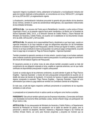 reparación integral a la población víctima, adelantarán la focalización y municipalización indicativa del
gasto de inversión destinado a dicha población, en concordancia con la Ley 1448 de 2011, prorrogada
por la Ley 2078 de 2021 y la reglamentación vigente.
La focalización y territorialización indicativas procurarán la garantía del goce efectivo de los derechos
de las víctimas y tendrán en cuenta las características heterogéneas y las capacidades institucionales
de las entidades territoriales.
ARTÍCULO 48o. Los recursos del Fondo para la Rehabilitación, Inversión y Lucha contra el Crimen
Organizado (Frisco), en la presente vigencia fiscal serán transferidos a la Nación por la Sociedad de
Activos Especiales (SAE), S.A.S., a la Dirección General de Crédito Público y Tesoro Nacional del
Ministerio de Hacienda y Crédito Público, de acuerdo con lo establecido en los Documentos Conpes
3412 de 2006, 3476 de 2007 y 3575 de 2009.
ARTÍCULO 49o. Sin perjuicio de la responsabilidad fiscal y disciplinaria a que haya lugar, cuando en
vigencias anteriores no se haya realizado el pago de obligaciones adquiridas con las formalidades
previstas en el Estatuto Orgánico del Presupuesto y demás normas que regulan la materia, y sobre los
mismos no se haya constituido la reserva presupuestal o la cuenta por pagar correspondiente, se podrá
hacer el pago bajo el concepto de “Pago de Pasivos Exigibles - Vigencias Expiradas".
También procederá la operación prevista en el inciso anterior, cuando el pago no se hubiere realizado
pese a haberse constituido oportunamente la reserva presupuestal o la cuenta por pagar en los términos
del artículo 89 del Estatuto Orgánico del Presupuesto.
El mecanismo previsto en el primer inciso de este artículo también procederá cuando se trate del
cumplimiento de una obligación originada en la ley, exigible en vigencias anteriores, aun sin que medie
certificado de disponibilidad presupuestal ni registro presupuestal.
Cuando se cumpla alguna de las anteriores condiciones, se podrá atender el gasto de "Pago Pasivos
Exigibles - Vigencias Expiradas”, a través del rubro presupuestal correspondiente de acuerdo con el
detalle del anexo del decreto de liquidación. Al momento de hacerse el registro presupuestal deberá
dejarse consignada la expresión "Pago Pasivos Exigibles - Vigencias Expiradas”. Copia del acto
administrativo que ordena su pago deberá ser remitido a la Contrataría General de la República.
En todo caso, el jefe del órgano respectivo certificará previamente el cumplimiento de los requisitos
señalados en este artículo.
Lo preceptuado en el presente artículo no aplica cuando se configuren como hechos cumplidos.
PARÁGRAFO. Este artículo también aplicará para las Empresas Industriales y Comerciales del Estado
y las Sociedades de Economía Mixta asimiladas a estas, donde la Nación tenga una participación del
90 por ciento o más.
ARTÍCULO 50o. En los presupuestos del Ministerio de Hacienda y Crédito Público y el Departamento
Nacional de Planeación se incluirá una apropiación con el objeto de atender los gastos, para la
prevención y atención de desastres, Atención, Asistencia y Reparación Integral a las Víctimas del
Conflicto Armado Interno, así como para financiar programas y proyectos de inversión que se
 