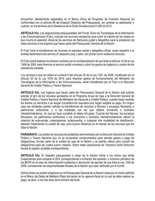 encuentren debidamente registrados en el Banco Único de Proyectos de Inversión Nacional de
conformidad con el artículo 68 del Estatuto Orgánico del Presupuesto, sin cambiar su destinación y
cuantía, en los términos de la Sentencia de la Corte Constitucional C-006 de 2012.
ARTÍCULO 51o. Las asignaciones presupuestales del Fondo Único de Tecnologías de la Información
y las Comunicaciones (Futic), incluyen los recursos necesarios para cubrir el importe de los costos en
que incurra el operador oficial de los servicios de franquicia postal y telegráfica para la prestación de
estos servicios a los órganos que hacen parte del Presupuesto General de la Nación.
El Futic hará la transferencia de recursos al operador postal y telegráfico oficial, quien expedirá a la
entidad destinataria del servicio el respectivo paz y salvo, tan pronto como reciba los recursos.
El Futic podrá destinar los dineros recibidos por la contraprestación de que trata el artículo 14 de la Ley
1369 de 2009, para financiar el servicio postal universal y cubrir los gastos de vigilancia y control de los
operadores postales.
Los recursos a que se refiere el numeral 8 del artículo 35 de la Ley 1341 de 2009, modificado por el
artículo 22 de la Ley 1978 de 2019, para financiar gastos de funcionamiento del Ministerio de
Tecnologías de la Información y las Comunicaciones, serán transferidos por el Futic a la Dirección
General de Crédito Público y Tesoro Nacional.
ARTÍCULO 52o. Los órganos que hacen parte del Presupuesto General de la Nación solo podrán
solicitar el giro de los recursos aprobados en el Programa Anual de Caja a la Dirección General de
Crédito Público y Tesoro Nacional del Ministerio de Hacienda y Crédito Público, cuando hayan recibido
los bienes y/o servicios o se tengan cumplidos los requisitos que hagan exigible su pago. En ningún
caso las entidades podrán solicitar la transferencia de recursos a fiducias o encargos fiduciarios o
patrimonios autónomos, o a las entidades con las que celebre convenios o contratos
interadministrativos, sin que se haya cumplido el objeto del gasto. Cuando las fiducias, los encargos
fiduciarios, los patrimonios autónomos o los convenios o contratos interadministrativos utilicen la
creación de subcuentas, subprogramas, subproyectos, o cualquier otra modalidad de clasificación,
deberán implementar la unidad de caja, para buscar eficiencia en el manejo de los recursos que les
sitúa la Nación.
PARÁGRAFO. Los saldos de recursos de portafolios administrados por la Dirección General de Crédito
Público y Tesoro Nacional que no se encuentren comprometidos para atender gastos o pago de
obligaciones, forman parte de la unidad de caja de la Nación y se podrán utilizar para cumplir las
obligaciones para las cuales fueron creados. Sobre estas operaciones de Tesorería dicha Dirección
llevará el registro contable correspondiente.
ARTÍCULO 53o. El respaldo presupuestal a cargo de la Nación frente a los títulos que emita
Colpensiones para amparar el 20% correspondiente a la Nación del subsidio, o incentivo periódico de
los BEPS en el caso de indemnización sustitutiva o devolución de aportes de que trata la Ley 1328 de
2009, considerarán las disponibilidades fiscales de la Nación que sean definidas por el Confis.
Dichos títulos se podrán programar en el Presupuesto General de la Nación hasta por el monto definido
en el Marco de Gasto de Mediano Plazo del sector en la vigencia fiscal en la cual se deba realizar su
pago, es decir, a los tres años de la emisión del título.
 