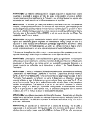 ARTÍCULO 54o. Las entidades estatales que tienen a cargo la asignación de recursos físicos para los
esquemas de seguridad de personas en virtud del cargo, podrán celebrar convenios o contratos
interadministrativos con la Unidad Nacional de Protección o con la Policía Nacional con sujeción a las
normas vigentes, para la asunción de los diferentes esquemas de seguridad.
ARTÍCULO 55o. Las entidades que hacen parte del Presupuesto General de la Nación que celebren
contratos y convenios interadministrativos con entidades del orden territorial, y en donde se ejecuten
recursos de partidas que correspondan a inversión regional, exigirán que para la ejecución de dichos
proyectos, la entidad territorial publique previamente el proceso de selección que adelante en el Sistema
Electrónico para la Contratación Pública (SECOP), y solo se podrán contratar con Pliegos Tipo
establecidos por el Gobierno nacional.
ARTÍCULO 56o. Los pagos por menores tarifas del sector eléctrico y de gas que se causen durante la
vigencia de la presente ley, podrán ser girados por el Ministerio de Minas y Energía, con base en la
proyección de costos realizada con la información aportada por los prestadores del servicio, o a falta
de ella, con base en la información disponible. Los saldos que a 31 de diciembre de 2022 se generen
por este concepto se atenderán con cargo a las apropiaciones de la vigencia fiscal siguiente.
El Ministerio de Minas y Energía podrá con cargo a los recursos disponibles apropiados para el efecto,
pagar los saldos que por este concepto se hubieren causado en vigencias anteriores.
ARTÍCULO 57o. Como requisito para la aprobación de los gastos que generen los nuevos registros
calificados o para la renovación de los existentes, el Ministerio de Educación Nacional verificará que los
recursos para el desarrollo de los mismos cuenten con apropiación presupuestal disponible en la
vigencia respectiva, de conformidad con lo dispuesto en el artículo 71 del Estatuto Orgánico del
Presupuesto.
ARTÍCULO 58o. La Nación, a través de la Oficina de Bonos Pensionales del Ministerio de Hacienda y
Crédito Público y la Administradora Colombiana de Pensiones - Colpensiones, en virtud del artículo
2.2.16.7.25 del Decreto 1833 de 2016, podrán compensar deudas recíprocas por concepto de Bonos
Pensionales Tipo A, pagados por la Nación por cuenta de Colpensiones, y obligaciones exigibles a
cargo de la Nación, a favor de Colpensiones, por concepto de Bonos pensionales Tipo B y T, sin
afectación presupuestal. Para tal efecto, será suficiente que las entidades, lleven a cabo los registros
contables a que haya lugar. En el evento, en el que una vez efectuada la compensación, subsistan
obligaciones a cargo de la Nación y/o Colpensiones, corresponderá a la entidad deudora, estimar e
incluir en el presupuesto de cada vigencia fiscal, la apropiación presupuestal con los recursos
necesarios, con el fin de efectuar los pagos de las obligaciones a su cargo.
ARTÍCULO 59o. Las entidades responsables del Sistema Penitenciario y Carcelario del país del orden
nacional, darán prioridad en la ejecución con sus respectivos presupuestos, a la atención integral de la
población penitenciaria y carcelaria, en cumplimiento de las Sentencias T-388 de 2013 y T-762 de 2015
de la Corte Constitucional.
ARTÍCULO 60o. De acuerdo con lo establecido en el artículo 255 de la Ley 1753 de 2015, la
progresividad en la compensación del Impuesto predial a los municipios donde existen territorios
colectivos de comunidades negras, para el año 2022 será de hasta el 90% del valor a compensar,
 