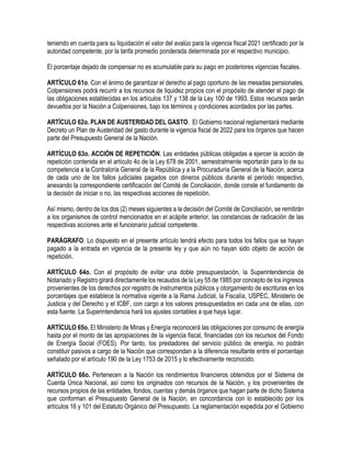 teniendo en cuenta para su liquidación el valor del avalúo para la vigencia fiscal 2021 certificado por la
autoridad competente, por la tarifa promedio ponderada determinada por el respectivo municipio.
El porcentaje dejado de compensar no es acumulable para su pago en posteriores vigencias fiscales.
ARTÍCULO 61o. Con el ánimo de garantizar el derecho al pago oportuno de las mesadas pensionales,
Colpensiones podrá recurrir a los recursos de liquidez propios con el propósito de atender el pago de
las obligaciones establecidas en los artículos 137 y 138 de la Ley 100 de 1993. Estos recursos serán
devueltos por la Nación a Colpensiones, bajo los términos y condiciones acordados por las partes.
ARTÍCULO 62o. PLAN DE AUSTERIDAD DEL GASTO. El Gobierno nacional reglamentará mediante
Decreto un Plan de Austeridad del gasto durante la vigencia fiscal de 2022 para los órganos que hacen
parte del Presupuesto General de la Nación.
ARTÍCULO 63o. ACCIÓN DE REPETICIÓN. Las entidades públicas obligadas a ejercer la acción de
repetición contenida en el artículo 4o de la Ley 678 de 2001, semestralmente reportarán para lo de su
competencia a la Contraloría General de la República y a la Procuraduría General de la Nación, acerca
de cada uno de los fallos judiciales pagados con dineros públicos durante el período respectivo,
anexando la correspondiente certificación del Comité de Conciliación, donde conste el fundamento de
la decisión de iniciar o no, las respectivas acciones de repetición.
Así mismo, dentro de los dos (2) meses siguientes a la decisión del Comité de Conciliación, se remitirán
a los organismos de control mencionados en el acápite anterior, las constancias de radicación de las
respectivas acciones ante el funcionario judicial competente.
PARÁGRAFO. Lo dispuesto en el presente artículo tendrá efecto para todos los fallos que se hayan
pagado a la entrada en vigencia de la presente ley y que aún no hayan sido objeto de acción de
repetición.
ARTÍCULO 64o. Con el propósito de evitar una doble presupuestación, la Superintendencia de
Notariado y Registro girará directamente los recaudos de la Ley 55 de 1985 por concepto de los ingresos
provenientes de los derechos por registro de instrumentos públicos y otorgamiento de escrituras en los
porcentajes que establece la normativa vigente a la Rama Judicial, la Fiscalía, USPEC, Ministerio de
Justicia y del Derecho y el ICBF, con cargo a los valores presupuestados en cada una de ellas, con
esta fuente. La Superintendencia hará los ajustes contables a que haya lugar.
ARTÍCULO 65o. El Ministerio de Minas y Energía reconocerá las obligaciones por consumo de energía
hasta por el monto de las apropiaciones de la vigencia fiscal, financiadas con los recursos del Fondo
de Energía Social (FOES). Por tanto, los prestadores del servicio público de energía, no podrán
constituir pasivos a cargo de la Nación que correspondan a la diferencia resultante entre el porcentaje
señalado por el artículo 190 de la Ley 1753 de 2015 y lo efectivamente reconocido.
ARTÍCULO 66o. Pertenecen a la Nación los rendimientos financieros obtenidos por el Sistema de
Cuenta Única Nacional, así como los originados con recursos de la Nación, y los provenientes de
recursos propios de las entidades, fondos, cuentas y demás órganos que hagan parte de dicho Sistema
que conforman el Presupuesto General de la Nación, en concordancia con lo establecido por los
artículos 16 y 101 del Estatuto Orgánico del Presupuesto. La reglamentación expedida por el Gobierno
 