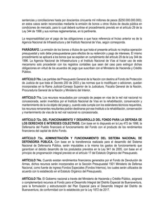 sentencias y conciliaciones hasta por doscientos cincuenta mil millones de pesos ($250.000.000.000);
en estos casos serán reconocidas mediante la emisión de bonos u otros títulos de deuda pública en
condiciones de mercado, para lo cual deberá surtirse el procedimiento previsto en el artículo 29 de la
Ley 344 de 1996 y sus normas reglamentarias, en lo pertinente.
La responsabilidad por el pago de las obligaciones a que hace referencia el Inciso anterior es de la
Agencia Nacional de Infraestructura y del Instituto Nacional de Vías, según corresponda.
PARÁGRAFO. La emisión de los bonos o títulos de que trata el presente artículo no implica operación
presupuestal y solo debe presupuestarse para efectos de su redención y pago de intereses. El mismo
procedimiento se aplicará a los bonos que se expidan en cumplimiento del artículo 29 de la Ley 344 de
1996. La Agencia Nacional de Infraestructura y el Instituto Nacional de Vías al hacer uso de este
mecanismo solo procederán con los registros contables que sean del caso para extinguir dichas
obligaciones en virtud de los acuerdos de pago que suscriban con el Ministerio de Hacienda y Crédito
Público.
ARTÍCULO 70o. Las partidas del Presupuesto General de la Nación con destino al Fondo de Protección
de Justicia de que trata el Decreto 200 de 2003 y las normas que lo modifiquen o adicionen, quedan
incorporadas en la Rama Judicial-Consejo Superior de la Judicatura, Fiscalía General de la Nación,
Procuraduría General de la Nación y Ministerio del Interior.
ARTÍCULO 71o. Los recursos recaudados por concepto de peajes en vías de la red vial nacional no
concesionada, serán invertidos por el Instituto Nacional de Vías en la rehabilitación, conservación y
mantenimiento de la vía objeto del peaje y, cuando esta cumpla con los estándares técnicos requeridos,
los recursos remanentes resultantes podrán destinarse por ese Instituto a la rehabilitación, conservación
y mantenimiento de vías de la red vial nacional no concesionada.
ARTÍCULO 72o. DEL FUNCIONAMIENTO Y DESARROLLO DEL FONDO PARA LA DEFENSA DE
LOS DERECHOS E INTERESES COLECTIVOS. Con base en lo dispuesto en la Ley 472 de 1998, la
Defensoría del Pueblo financiará el funcionamiento del Fondo con el producto de los rendimientos
financieros del capital de dicho Fondo.
ARTÍCULO 73o. ADMINISTRACIÓN Y FUNCIONAMIENTO DEL SISTEMA NACIONAL DE
DEFENSORÍA PÚBLICA. Con base en la transferencia realizada para el desarrollo del Sistema
Nacional de Defensoría Pública, serán imputables a la misma los gastos de funcionamiento que
garanticen el debido desarrollo de los postulados previstos en la Ley 941 de 2005, con base en el
principio de programación integral previsto en el artículo 17 del Estatuto Orgánico del Presupuesto.
ARTÍCULO 74o. Cuando existan rendimientos financieros generados por el Fondo de Devolución de
Armas, dichos recursos serán incorporados en la Sección Presupuestal 1501 Ministerio de Defensa
Nacional, como fuente de ingreso Fondos Especiales (Fondos Internos), los cuales serán utilizados de
acuerdo con lo establecido en el Estatuto Orgánico del Presupuesto.
ARTÍCULO 75o. El Gobierno nacional a través del Ministerio de Hacienda y Crédito Público, asignará
o complementará recursos al Fondo para el Desarrollo Integral del Distrito Especial de Buenaventura,
para la formulación y estructuración del Plan Especial para el Desarrollo Integral del Distrito de
Buenaventura, de conformidad con lo establecido por la Ley 1872 de 2017.
 