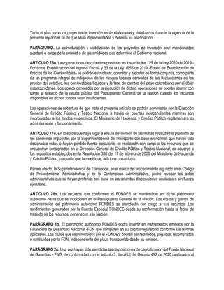 Tanto el plan como los proyectos de inversión serán elaborados y viabilizados durante la vigencia de la
presente ley con el fin de que sean implementados y definida su financiación.
PARÁGRAFO. La estructuración y viabilización de los proyectos de Inversión aquí mencionados
quedará a cargo de la entidad o de las entidades que determine el Gobierno nacional.
ARTÍCULO 76o. Las operaciones de cobertura previstas en los artículos 129 de la Ley 2010 de 2019 -
Fondo de Estabilización del Ingreso Fiscal- y 33 de la Ley 1955 de 2019 -Fondo de Estabilización de
Precios de los Combustibles- se podrán estructurar, contratar y ejecutar en forma conjunta, como parte
de un programa integral de mitigación de los riesgos fiscales derivados de las fluctuaciones de los
precios del petróleo, los combustibles líquidos y la tasa de cambio del peso colombiano por el dólar
estadounidense. Los costos generados por la ejecución de dichas operaciones se podrán asumir con
cargo al servicio de la deuda pública del Presupuesto General de la Nación cuando los recursos
disponibles en dichos fondos sean insuficientes.
Las operaciones de cobertura de que trata el presente artículo se podrán administrar por la Dirección
General de Crédito Público y Tesoro Nacional a través de cuentas independientes mientras son
incorporadas a los fondos respectivos. El Ministerio de Hacienda y Crédito Público reglamentará su
administración y funcionamiento.
ARTÍCULO 77o. En caso de que haya lugar a ello, la devolución de las multas recaudadas producto de
las sanciones impuestas por la Superintendencia de Transporte con base en normas que hayan sido
declaradas nulas o hayan perdido fuerza ejecutoria, se realizarán con cargo a los recursos que se
encuentran consignados en la Dirección General de Crédito Público y Tesoro Nacional, de acuerdo a
los requisitos establecidos en la Resolución 338 del 17 de febrero de 2006 del Ministerio de Hacienda
y Crédito Público, o aquella que la modifique, adicione o sustituya.
Para el efecto, la Superintendencia de Transporte, en el marco del procedimiento regulado en el Código
de Procedimiento Administrativo y de lo Contencioso Administrativo, podrá revocar los actos
administrativos que se hayan proferido con base en las referidas disposiciones anuladas o sin fuerza
ejecutoria.
ARTÍCULO 78o. Los recursos que conformen el FONDES se mantendrán en dicho patrimonio
autónomo hasta que se incorporen en el Presupuesto General de la Nación. Los costos y gastos de
administración del patrimonio autónomo FONDES se atenderán con cargo a sus recursos. Los
rendimientos generados por la Cuenta Especial FONDES desde su conformación hasta la fecha de
traslado de los recursos, pertenecen a la Nación.
PARÁGRAFO 1o. El patrimonio autónomo FONDES podrá invertir en instrumentos emitidos por la
Financiera de Desarrollo Nacional -FDN que computen en su capital regulatorio conforme las normas
aplicables. Los títulos que sean recibidos por el FONDES podrán ser redimidos, pagados, recomprados
o sustituidos por la FDN, Independiente del plazo transcurrido desde su emisión.
PARÁGRAFO 2o. Una vez hayan sido atendidas las disposiciones de capitalización del Fondo Nacional
de Garantías - FNG, de conformidad con el artículo 3, literal b) del Decreto 492 de 2020 destinados al
 