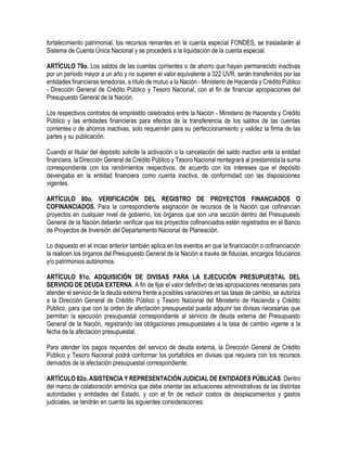 fortalecimiento patrimonial, los recursos remantes en la cuenta especial FONDES, se trasladarán al
Sistema de Cuenta Única Nacional y se procederá a la liquidación de la cuenta especial.
ARTÍCULO 79o. Los saldos de las cuentas corrientes o de ahorro que hayan permanecido inactivas
por un período mayor a un año y no superen el valor equivalente a 322 UVR, serán transferidos por las
entidades financieras tenedoras, a título de mutuo a la Nación - Ministerio de Hacienda y Crédito Público
- Dirección General de Crédito Público y Tesoro Nacional, con el fin de financiar apropiaciones del
Presupuesto General de la Nación.
Los respectivos contratos de empréstito celebrados entre la Nación - Ministerio de Hacienda y Crédito
Público y las entidades financieras para efectos de la transferencia de los saldos de las cuentas
corrientes o de ahorros inactivas, solo requerirán para su perfeccionamiento y validez la firma de las
partes y su publicación.
Cuando el titular del depósito solicite la activación o la cancelación del saldo inactivo ante la entidad
financiera, la Dirección General de Crédito Público y Tesoro Nacional reintegrará al prestamista la suma
correspondiente con los rendimientos respectivos, de acuerdo con los intereses que el depósito
devengaba en la entidad financiera como cuenta inactiva, de conformidad con las disposiciones
vigentes.
ARTÍCULO 80o. VERIFICACIÓN DEL REGISTRO DE PROYECTOS FINANCIADOS O
COFINANCIADOS. Para la correspondiente asignación de recursos de la Nación que cofinancian
proyectos en cualquier nivel de gobierno, los órganos que son una sección dentro del Presupuesto
General de la Nación deberán verificar que los proyectos cofinanciados estén registrados en el Banco
de Proyectos de Inversión del Departamento Nacional de Planeación.
Lo dispuesto en el inciso anterior también aplica en los eventos en que la financiación o cofinanciación
la realicen los órganos del Presupuesto General de la Nación a través de fiducias, encargos fiduciarios
y/o patrimonios autónomos.
ARTÍCULO 81o. ADQUISICIÓN DE DIVISAS PARA LA EJECUCIÓN PRESUPUESTAL DEL
SERVICIO DE DEUDA EXTERNA. A fin de fijar el valor definitivo de las apropiaciones necesarias para
atender el servicio de la deuda externa frente a posibles variaciones en las tasas de cambio, se autoriza
a la Dirección General de Crédito Público y Tesoro Nacional del Ministerio de Hacienda y Crédito
Público, para que con la orden de afectación presupuestal pueda adquirir las divisas necesarias que
permitan la ejecución presupuestal correspondiente al servicio de deuda externa del Presupuesto
General de la Nación, registrando las obligaciones presupuestales a la tasa de cambio vigente a la
fecha de la afectación presupuestal.
Para atender los pagos requeridos del servicio de deuda externa, la Dirección General de Crédito
Público y Tesoro Nacional podrá conformar los portafolios en divisas que requiera con los recursos
derivados de la afectación presupuestal correspondiente.
ARTÍCULO 82o. ASISTENCIA Y REPRESENTACIÓN JUDICIAL DE ENTIDADES PÚBLICAS. Dentro
del marco de colaboración armónica que debe orientar las actuaciones administrativas de las distintas
autoridades y entidades del Estado, y con el fin de reducir costos de desplazamientos y gastos
judiciales, se tendrán en cuenta las siguientes consideraciones:
 