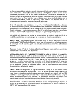 a) Cuando varias entidades de la administración pública tanto del orden nacional como territorial, actúen
como demandantes o demandadas dentro de un proceso judicial, podrán de común acuerdo con los
apoderados judiciales que uno de ellos tome la representación judicial de las restantes para la
comparecencia de las audiencias que dentro del respectivo proceso hayan sido convocadas o por ley
deban asistir. Para tal efecto la entidad encomendada a asumir la representación judicial para la
audiencia correspondiente, estará en capacidad y queda facultada para disponer uno de sus
apoderados o funcionarios que reciba los poderes que se requieran.
b) En materia de cobro de costas judiciales en que varias entidades de la Rama Ejecutiva, entre ellas
el Ministerio de Hacienda y Crédito Público, sean beneficiarías de los mismos, el recaudo de la totalidad
de ellas estará a cargo de Ministerio de Hacienda y Crédito Público quien queda facultado para iniciar
los cobros judiciales o extrajudiciales respectivos. Cuando las costas incluyan agencias en derecho las
mismas se entenderán a favor de la entidad pública y no del apoderado que las representa.
Sin perjuicio de lo dispuesto en el literal a) del presente artículo, las entidades podrán a través de la
modalidad de teletrabajo, representar y vigilar los procesos en las diferentes zonas del país.
ARTÍCULO 83o. Las Entidades territoriales, podrán hacer uso de los recursos obtenidos por el giro de
excedentes del FONPET del Sector Educación, para el pago de las obligaciones derivadas del pago de
la sanción por mora de cesantías, que le sean atribuibles a las entidades territoriales certificadas en
educación.
Para estos efectos, el Fondo de Prestaciones Sociales del Magisterio establecerá los requerimientos
de información y de registro de tales obligaciones.
ARTÍCULO 84o. ANEXO DEL TRAZADOR PRESUPUESTAL PARA LA EQUIDAD DE LA MUJER.
Para la siguiente vigencia fiscal, las entidades estatales del orden nacional conforme a sus
competencias identificarán las partidas presupuestales tanto de funcionamiento como de inversión, de
acuerdo con lo establecido en el artículo 221 de la Ley 1955 del 2019, donde se pormenoricen los
programas y proyectos de cada sector y el comparativo con la ejecución presupuestal de la vigencia
anterior. Esta información debe formar parte del proyecto de Ley del Presupuesto General de la Nación
que se presente al Congreso en la siguiente vigencia, como un anexo denominado: Anexo Gasto
Presupuestal para la Equidad de la Mujer.
ARTÍCULO 85o. Las obligaciones de pago de las reservas a cargo de la ARL Positiva que se
encuentren insolutas y las que se deban pagar a futuro, por aquellas pensiones o reliquidaciones que
no se encuentren incluidas en el cálculo actuarial aprobado en desarrollo del artículo 80 de la Ley 1753
de 2015 y su decreto reglamentario, así se hayan derivado de fallos judiciales ejecutoriados en cualquier
tiempo, serán asumidos por la Nación con cargo a las apropiaciones previstas en cada vigencia a ser
transferidas al Fondo de Pensiones Públicas del Nivel Nacional - Pensiones Positiva S.A.
Le corresponderá a la UGPP la elaboración del cálculo actuarial correspondiente y el ingreso a la
nómina de los pensionados de estas obligaciones que serán pagadas con los recursos trasladados al
FOPEP del Presupuesto General de la Nación.
 
