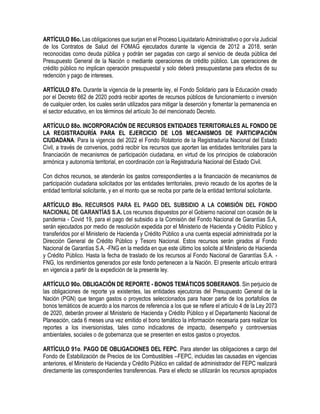 ARTÍCULO 86o. Las obligaciones que surjan en el Proceso Liquidatario Administrativo o por vía Judicial
de los Contratos de Salud del FOMAG ejecutados durante la vigencia de 2012 a 2018, serán
reconocidas como deuda pública y podrán ser pagadas con cargo al servicio de deuda pública del
Presupuesto General de la Nación o mediante operaciones de crédito público. Las operaciones de
crédito público no implican operación presupuestal y solo deberá presupuestarse para efectos de su
redención y pago de intereses.
ARTÍCULO 87o. Durante la vigencia de la presente ley, el Fondo Solidario para la Educación creado
por el Decreto 662 de 2020 podrá recibir aportes de recursos públicos de funcionamiento o inversión
de cualquier orden, los cuales serán utilizados para mitigar la deserción y fomentar la permanencia en
el sector educativo, en los términos del artículo 3o del mencionado Decreto.
ARTÍCULO 88o. INCORPORACIÓN DE RECURSOS ENTIDADES TERRITORIALES AL FONDO DE
LA REGISTRADURÍA PARA EL EJERCICIO DE LOS MECANISMOS DE PARTICIPACIÓN
CIUDADANA. Para la vigencia del 2022 el Fondo Rotatorio de la Registraduría Nacional del Estado
Civil, a través de convenios, podrá recibir los recursos que aporten las entidades territoriales para la
financiación de mecanismos de participación ciudadana, en virtud de los principios de colaboración
armónica y autonomía territorial, en coordinación con la Registraduría Nacional del Estado Civil.
Con dichos recursos, se atenderán los gastos correspondientes a la financiación de mecanismos de
participación ciudadana solicitados por las entidades territoriales, previo recaudo de los aportes de la
entidad territorial solicitante, y en el monto que se reciba por parte de la entidad territorial solicitante.
ARTÍCULO 89o. RECURSOS PARA EL PAGO DEL SUBSIDIO A LA COMISIÓN DEL FONDO
NACIONAL DE GARANTÍAS S.A. Los recursos dispuestos por el Gobierno nacional con ocasión de la
pandemia - Covid 19, para el pago del subsidio a la Comisión del Fondo Nacional de Garantías S.A,
serán ejecutados por medio de resolución expedida por el Ministerio de Hacienda y Crédito Público y
transferidos por el Ministerio de Hacienda y Crédito Público a una cuenta especial administrada por la
Dirección General de Crédito Público y Tesoro Nacional. Estos recursos serán girados al Fondo
Nacional de Garantías S.A. -FNG en la medida en que este último los solicite al Ministerio de Hacienda
y Crédito Público. Hasta la fecha de traslado de los recursos al Fondo Nacional de Garantías S.A. -
FNG, los rendimientos generados por este fondo pertenecen a la Nación. El presente artículo entrará
en vigencia a partir de la expedición de la presente ley.
ARTÍCULO 90o. OBLIGACIÓN DE REPORTE - BONOS TEMÁTICOS SOBERANOS. Sin perjuicio de
las obligaciones de reporte ya existentes, las entidades ejecutoras del Presupuesto General de la
Nación (PGN) que tengan gastos o proyectos seleccionados para hacer parte de los portafolios de
bonos temáticos de acuerdo a los marcos de referencia a los que se refiere el artículo 4 de la Ley 2073
de 2020, deberán proveer al Ministerio de Hacienda y Crédito Público y el Departamento Nacional de
Planeación, cada 6 meses una vez emitido el bono temático la información necesaria para realizar los
reportes a los inversionistas, tales como indicadores de impacto, desempeño y controversias
ambientales, sociales o de gobernanza que se presenten en estos gastos o proyectos.
ARTÍCULO 91o. PAGO DE OBLIGACIONES DEL FEPC. Para atender las obligaciones a cargo del
Fondo de Estabilización de Precios de los Combustibles –FEPC, incluidas las causadas en vigencias
anteriores, el Ministerio de Hacienda y Crédito Público en calidad de administrador del FEPC realizará
directamente las correspondientes transferencias. Para el efecto se utilizarán los recursos apropiados
 
