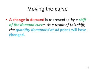 Moving the curve
• A change in demand is represented by a shift
of the demand curve. As a result of this shift,
the quantity demanded at all prices will have
changed.
15
 