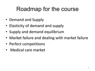 Roadmap for the course
• Demand and Supply
• Elasticity of demand and supply
• Supply and demand equilibrium
• Market failure and dealing with market failure
• Perfect competitions
• Medical care market
2
 