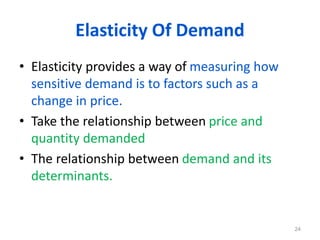 Elasticity Of Demand
• Elasticity provides a way of measuring how
sensitive demand is to factors such as a
change in price.
• Take the relationship between price and
quantity demanded
• The relationship between demand and its
determinants.
24
 
