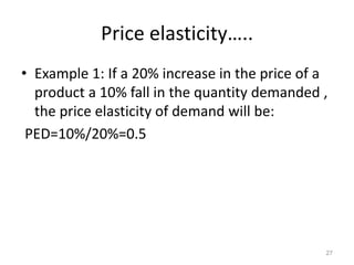 Price elasticity…..
• Example 1: If a 20% increase in the price of a
product a 10% fall in the quantity demanded ,
the price elasticity of demand will be:
PED=10%/20%=0.5
27
 