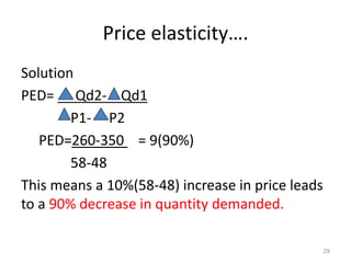 Price elasticity….
Solution
PED= Qd2- Qd1
P1- P2
PED=260-350 = 9(90%)
58-48
This means a 10%(58-48) increase in price leads
to a 90% decrease in quantity demanded.
29
 