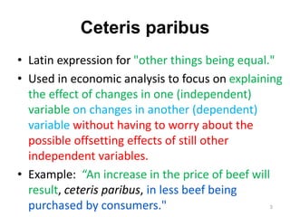 Ceteris paribus
• Latin expression for "other things being equal."
• Used in economic analysis to focus on explaining
the effect of changes in one (independent)
variable on changes in another (dependent)
variable without having to worry about the
possible offsetting effects of still other
independent variables.
• Example: “An increase in the price of beef will
result, ceteris paribus, in less beef being
purchased by consumers." 3
 