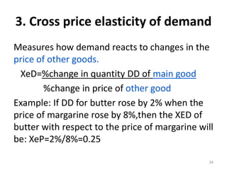 3. Cross price elasticity of demand
Measures how demand reacts to changes in the
price of other goods.
XeD=%change in quantity DD of main good
%change in price of other good
Example: If DD for butter rose by 2% when the
price of margarine rose by 8%,then the XED of
butter with respect to the price of margarine will
be: XeP=2%/8%=0.25
34
 