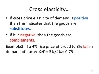 Cross elasticity…
• If cross price elasticity of demand is positive
then this indicates that the goods are
substitutes.
• If it is negative, then the goods are
complements.
Example2: If a 4% rise price of bread to 3% fall in
demand of butter XeD=-3%/4%=-0.75
35
 