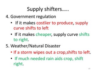 Supply shifters…..
4. Government regulation
• If it makes costlier to produce, supply
curve shifts to left
• If it makes cheaper, supply curve shifts
to right.
5. Weather/Natural Disaster
• If a storm wipes out a crop,shifts to left.
• If much needed rain aids crop, shift
right.
44
 