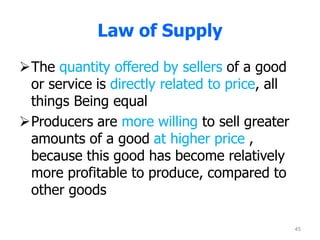 Law of Supply
The quantity offered by sellers of a good
or service is directly related to price, all
things Being equal
Producers are more willing to sell greater
amounts of a good at higher price ,
because this good has become relatively
more profitable to produce, compared to
other goods
45
 