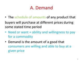 A. Demand
• The schedule of amounts of any product that
buyers will purchase at different prices during
some stated time period
• Need or want + ability and willingness to pay
for a commodity
• Demand is the amount of a good that
consumers are willing and able to buy at a
given price
5
 
