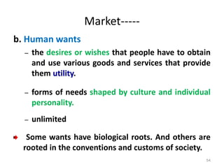 Market-----
b. Human wants
– the desires or wishes that people have to obtain
and use various goods and services that provide
them utility.
– forms of needs shaped by culture and individual
personality.
– unlimited
Some wants have biological roots. And others are
rooted in the conventions and customs of society.
54
 