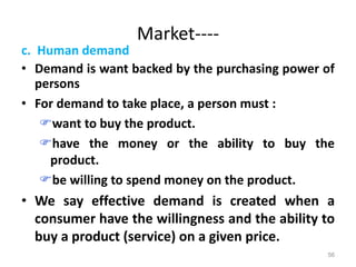 Market----
c. Human demand
• Demand is want backed by the purchasing power of
persons
• For demand to take place, a person must :
want to buy the product.
have the money or the ability to buy the
product.
be willing to spend money on the product.
• We say effective demand is created when a
consumer have the willingness and the ability to
buy a product (service) on a given price.
56
 