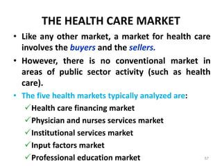 THE HEALTH CARE MARKET
• Like any other market, a market for health care
involves the buyers and the sellers.
• However, there is no conventional market in
areas of public sector activity (such as health
care).
• The five health markets typically analyzed are:
Health care financing market
Physician and nurses services market
Institutional services market
Input factors market
Professional education market 57
 