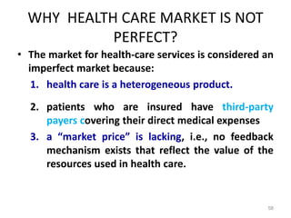 WHY HEALTH CARE MARKET IS NOT
PERFECT?
• The market for health-care services is considered an
imperfect market because:
1. health care is a heterogeneous product.
2. patients who are insured have third-party
payers covering their direct medical expenses
3. a “market price” is lacking, i.e., no feedback
mechanism exists that reflect the value of the
resources used in health care.
58
 