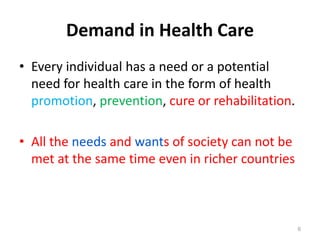 Demand in Health Care
• Every individual has a need or a potential
need for health care in the form of health
promotion, prevention, cure or rehabilitation.
• All the needs and wants of society can not be
met at the same time even in richer countries
6
 