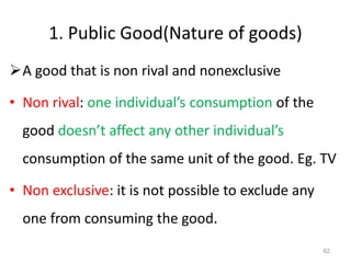 1. Public Good(Nature of goods)
A good that is non rival and nonexclusive
• Non rival: one individual’s consumption of the
good doesn’t affect any other individual’s
consumption of the same unit of the good. Eg. TV
• Non exclusive: it is not possible to exclude any
one from consuming the good.
62
 