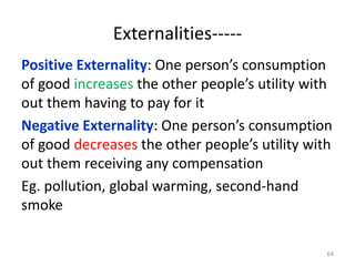 Externalities-----
Positive Externality: One person’s consumption
of good increases the other people’s utility with
out them having to pay for it
Negative Externality: One person’s consumption
of good decreases the other people’s utility with
out them receiving any compensation
Eg. pollution, global warming, second-hand
smoke
64
 