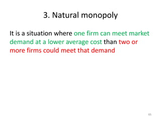 3. Natural monopoly
It is a situation where one firm can meet market
demand at a lower average cost than two or
more firms could meet that demand
65
 