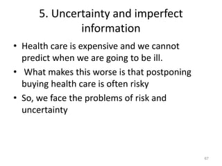 5. Uncertainty and imperfect
information
• Health care is expensive and we cannot
predict when we are going to be ill.
• What makes this worse is that postponing
buying health care is often risky
• So, we face the problems of risk and
uncertainty
67
 