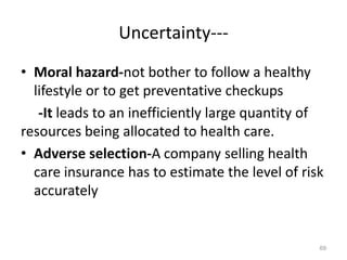 Uncertainty---
• Moral hazard-not bother to follow a healthy
lifestyle or to get preventative checkups
-It leads to an inefficiently large quantity of
resources being allocated to health care.
• Adverse selection-A company selling health
care insurance has to estimate the level of risk
accurately
69
 