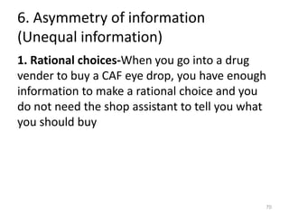6. Asymmetry of information
(Unequal information)
1. Rational choices-When you go into a drug
vender to buy a CAF eye drop, you have enough
information to make a rational choice and you
do not need the shop assistant to tell you what
you should buy
70
 